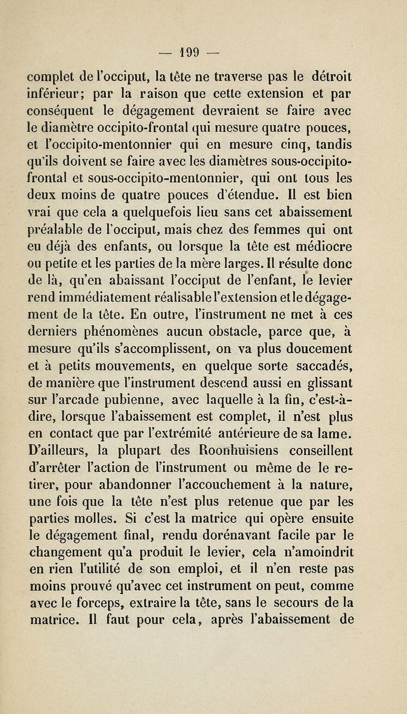 complet de l'occiput, la tête ne traverse pas le détroit inférieur; par la raison que cette extension et par conséquent le dégagement devraient se faire avec le diamètre occipito-frontal qui mesure quatre pouces, et l'occipito-mentonnier qui en mesure cinq, tandis qu'ils doivent se faire avec les diamètres sous-occipito- fronlal et sous-occipito-mentonnier, qui ont tous les deux moins de quatre pouces d'étendue. 11 est bien vrai que cela a quelquefois lieu sans cet abaissement préalable de l'occiput, mais chez des femmes qui ont eu déjà des enfants, ou lorsque la tête est médiocre ou petite et les parties de la mère larges. Il résulte donc de là, qu'en abaissant l'occiput de l'enfant, le levier rend immédiatement réalisable l'extension et le dégage- ment de la tête. En outre, l'instrument ne met à ces derniers phénomènes aucun obstacle, parce que, à mesure qu'ils s'accomplissent, on va plus doucement et à petits mouvements, en quelque sorte saccadés, de manière que l'instrument descend aussi en glissant sur l'arcade pubienne, avec laquelle à la fin, c'est-à- dire, lorsque l'abaissement est complet, il n'est plus en contact que par l'extrémité antérieure de sa lame. D'ailleurs, la plupart des Roonhuisiens conseillent d'arrêter l'action de l'instrument ou même de le re- tirer, pour abandonner l'accouchement à la nature, une fois que la tête n'est plus retenue que par les parties molles. Si c'est la matrice qui opère ensuite le dégagement final, rendu dorénavant facile par le changement qu'a produit le levier, cela n'amoindrit en rien l'utilité de son emploi, et il n'en reste pas moins prouvé qu'avec cet instrument on peut, comme avec le forceps, extraire la tête, sans le secours de la matrice. Il faut pour cela, après l'abaissement de
