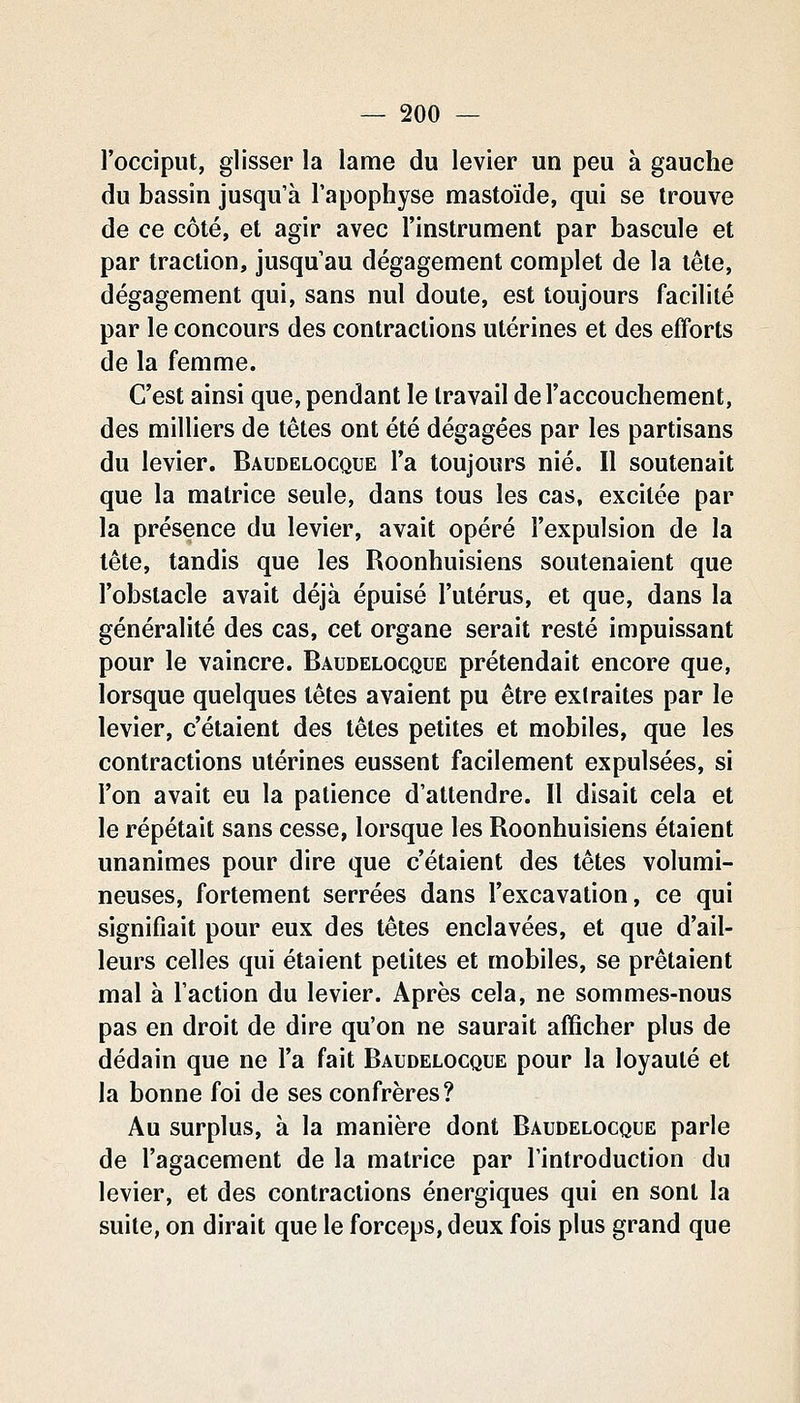 l'occiput, glisser la lame du levier un peu à gauche du bassin jusqu'à l'apophyse mastoïde, qui se trouve de ce côté, et agir avec l'instrument par bascule et par traction, jusqu'au dégagement complet de la tête, dégagement qui, sans nul doute, est toujours facilité par le concours des contractions utérines et des efforts de la femme. C'est ainsi que, pendant le travail de l'accouchement, des milliers de têtes ont été dégagées par les partisans du levier. Baudelocque l'a toujours nié. Il soutenait que la matrice seule, dans tous les cas, excitée par la présence du levier, avait opéré l'expulsion de la tête, tandis que les Roonhuisiens soutenaient que l'obstacle avait déjà épuisé l'utérus, et que, dans la généralité des cas, cet organe serait resté impuissant pour le vaincre. Baudelocque prétendait encore que, lorsque quelques têtes avaient pu être extraites par le levier, c'étaient des têtes petites et mobiles, que les contractions utérines eussent facilement expulsées, si l'on avait eu la patience d'attendre. Il disait cela et le répétait sans cesse, lorsque les Roonhuisiens étaient unanimes pour dire que c'étaient des têtes volumi- neuses, fortement serrées dans l'excavation, ce qui signifiait pour eux des têtes enclavées, et que d'ail- leurs celles qui étaient petites et mobiles, se prêtaient mal à l'action du levier. Après cela, ne sommes-nous pas en droit de dire qu'on ne saurait afficher plus de dédain que ne l'a fait Baudelocque pour la loyauté et la bonne foi de ses confrères? Au surplus, à la manière dont Baudelocque parle de l'agacement de la matrice par l'introduction du levier, et des contractions énergiques qui en sont la suite, on dirait que le forceps, deux fois plus grand que