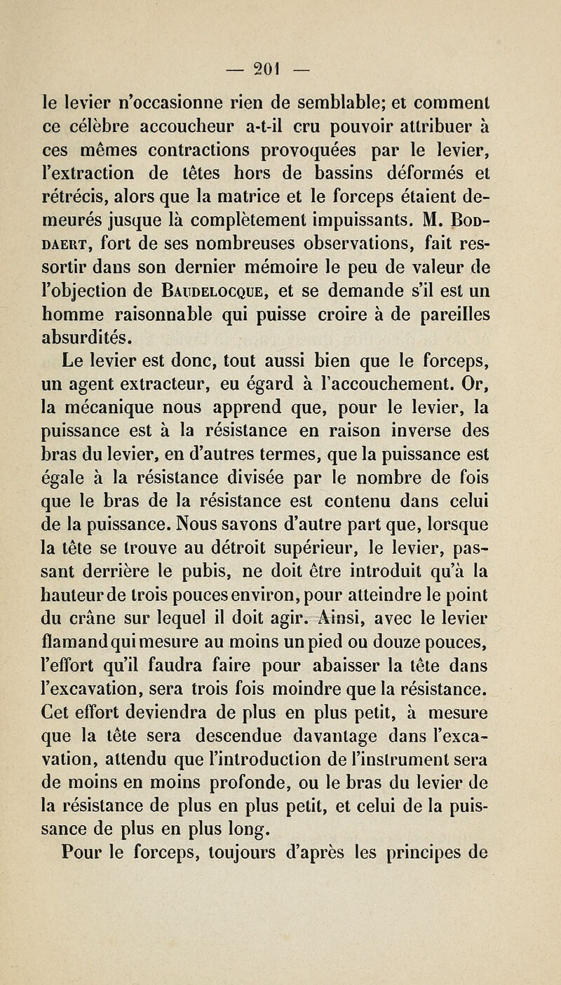 le levier n'occasionne rien de semblable; et comment ce célèbre accoucheur a-t-il cru pouvoir attribuer à ces mêmes contractions provoquées par le levier, l'extraction de têtes hors de bassins déformés et rétrécis, alors que la matrice et le forceps étaient de- meurés jusque là complètement impuissants. M. Bod- DAERT, fort de ses nombreuses observations, fait res- sortir dans son dernier mémoire le peu de valeur de l'objection de Baudelocque, et se demande s'il est un homme raisonnable qui puisse croire à de pareilles absurdités. Le levier est donc, tout aussi bien que le forceps, un agent extracteur, eu égard à l'accouchement. Or, la mécanique nous apprend que, pour le levier, la puissance est à la résistance en raison inverse des bras du levier, en d'autres termes, que la puissance est égale à la résistance divisée par le nombre de fois que le bras de la résistance est contenu dans celui de la puissance. Nous savons d'autre part que, lorsque la tête se trouve au détroit supérieur, le levier, pas- sant derrière le pubis, ne doit être introduit qu'à la hauteur de trois pouces environ, pour atteindre le point du crâne sur lequel il doit agir. Ainsi, avec le levier flamand qui mesure au moins un pied ou douze pouces, l'effort qu'il faudra faire pour abaisser la tête dans l'excavation, sera trois fois moindre que la résistance. Cet effort deviendra de plus en plus petit, à mesure que la tête sera descendue davantage dans l'exca- vation, attendu que l'introduction de l'instrument sera de moins en moins profonde, ou le bras du levier de la résistance de plus en plus petit, et celui de la puis- sance de plus en plus long. Pour le forceps, toujours d'après les principes de