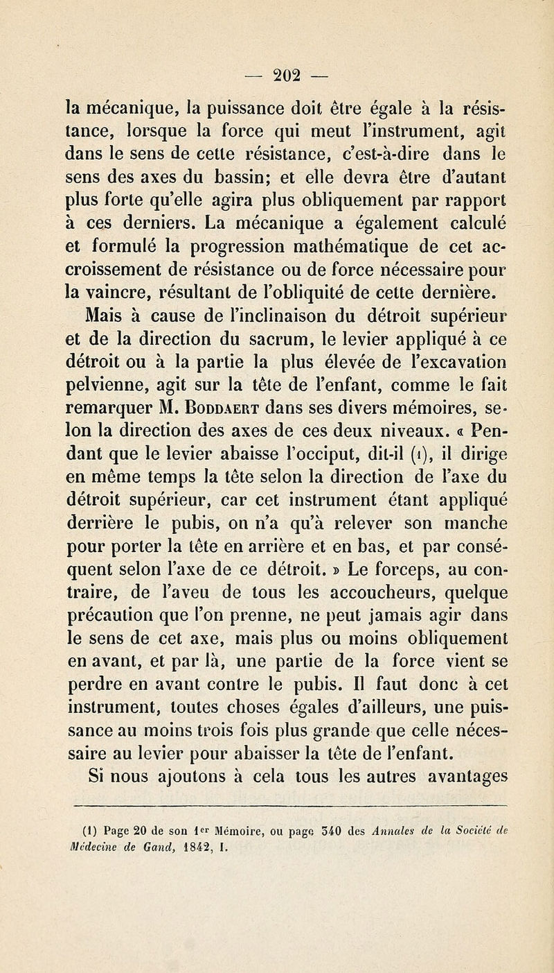 la mécanique, la puissance doit être égale à la résis- tance, lorsque la force qui meut l'instrument, agit dans le sens de cette résistance, c'est-à-dire dans le sens des axes du bassin; et elle devra être d'autant plus forte qu'elle agira plus obliquement par rapport à ces derniers. La mécanique a également calculé et formulé la progression mathématique de cet ac- croissement de résistance ou de force nécessaire pour la vaincre, résultant de l'obliquité de cette dernière. Mais à cause de l'inclinaison du détroit supérieur et de la direction du sacrum, le levier appliqué à ce détroit ou à la partie la plus élevée de l'excavation pelvienne, agit sur la tête de l'enfant, comme le fait remarquer M. Boddaert dans ses divers mémoires, se- lon la direction des axes de ces deux niveaux. « Pen- dant que le levier abaisse l'occiput, dit-il (i), il dirige en même temps la tête selon la direction de l'axe du détroit supérieur, car cet instrument étant appliqué derrière le pubis, on n'a qu'à relever son manche pour porter la tête en arrière et en bas, et par consé- quent selon l'axe de ce détroit. » Le forceps, au con- traire, de l'aveu de tous les accoucheurs, quelque précaution que l'on prenne, ne peut jamais agir dans le sens de cet axe, mais plus ou moins obliquement en avant, et par là, une partie de la force vient se perdre en avant contre le pubis. Il faut donc à cet instrument, toutes choses égales d'ailleurs, une puis- sance au moins trois fois plus grande que celle néces- saire au levier pour abaisser la tête de l'enfant. Si nous ajoutons à cela tous les autres avantages (1) Page 20 de son l^i- Mémoire, ou pago 340 des Annales de la Société de médecine de Gand, 1842, I.