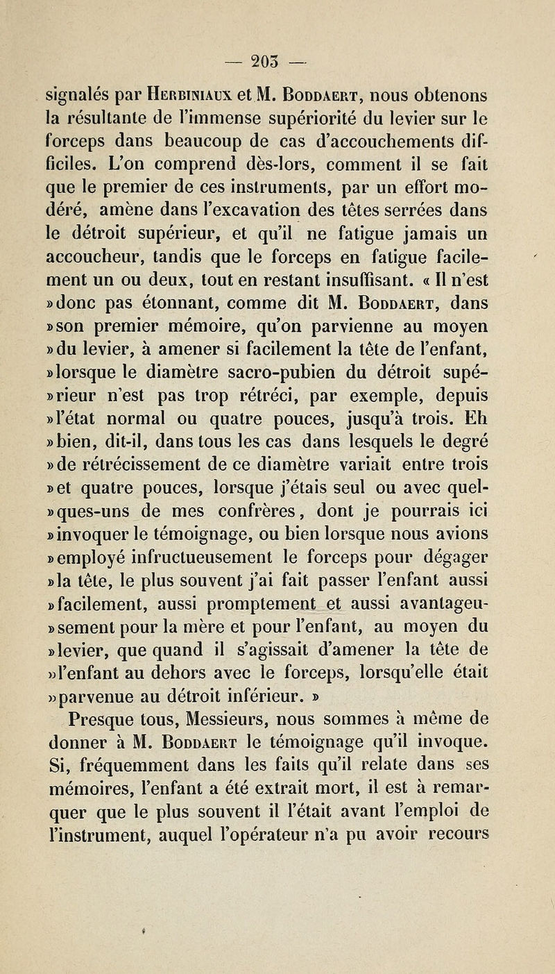signalés par Herbiiniaux et M. Boddaert, nous obtenons la résultante de l'immense supériorité du levier sur le forceps dans beaucoup de cas d'accouchements dif- ficiles. L'on comprend dès-lors, comment il se fait que le premier de ces instruments, par un effort mo- déré, amène dans l'excavation des têtes serrées dans le détroit supérieur, et qu'il ne fatigue jamais un accoucheur, tandis que le forceps en fatigue facile- ment un ou deux, tout en restant insuffisant. « Il n'est ))donc pas étonnant, comme dit M. Boddaert, dans »son premier mémoire, qu'on parvienne au moyen »du levier, à amener si facilement la tête de l'enfant, » lorsque le diamètre sacro-pubien du détroit supé- » rieur n'est pas trop rétréci, par exemple, depuis «l'état normal ou quatre pouces, jusqu'à trois. Eh ))bien, dit-il, dans tous les cas dans lesquels le degré »de rétrécissement de ce diamètre variait entre trois set quatre pouces, lorsque j'étais seul ou avec quel- »ques-uns de mes confrères, dont je pourrais ici «invoquer le témoignage, ou bien lorsque nous avions «employé infructueusement le forceps pour dégager «la tête, le plus souvent j'ai fait passer l'enfant aussi «facilement, aussi promptement et aussi avantageu- » sèment pour la mère et pour l'enfant, au moyen du «levier, que quand il s'agissait d'amener la tête de Hl'enfant au dehors avec le forceps, lorsqu'elle était «parvenue au détroit inférieur. » Presque tous. Messieurs, nous sommes h même de donner à M. Boddaert le témoignage qu'il invoque. Si, fréquemment dans les faits qu'il relate dans ses mémoires, l'enfant a été extrait mort, il est à remar- quer que le plus souvent il l'était avant l'emploi de l'instrument, auquel l'opérateur n'a pu avoir recours