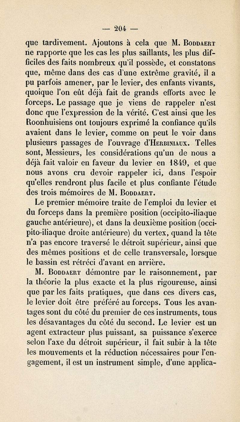 que tardivement. Ajoutons à cela que M. Boddaert ne rapporte que les cas les plus saillants, les plus dif- ficiles des faits nombreux qu'il possède, et constatons que, même dans des cas d'une extrême gravité, il a pu parfois amener, par le levier, des enfants vivants, quoique l'on eût déjà fait de grands efforts avec le forceps. Le passage que je viens de rappeler n'est donc que l'expression de la vérité. C'est ainsi que les Roonhuisiens ont toujours exprimé la confiance qu'ils avaient dans le levier, comme on peut le voir dans plusieurs passages de l'ouvrage d'HERBiNUux. Telles sont, Messieurs, les considérations qu'un de nous a déjà fait valoir en faveur du levier en 1849, et que nous avons cru devoir rappeler ici, dans l'espoir qu elles rendront plus facile et plus confiante l'élude des trois mémoires de M. Boddaert. Le premier mémoire traite de l'emploi du levier et du forceps dans la première position (occipilo-iliaque gauche antérieure), et dans la deuxième position (occi- pito-iliaque droite antérieure) du vertex, quand la tête n'a pas encore traversé le détroit supérieur, ainsi que des mêmes positions et de celle transversale, lorsque le bassin est rétréci d'avant en arrière. M. Boddaert démontre par le raisonnement, par la théorie la plus exacte et la plus rigoureuse, ainsi que par les faits pratiques, que dans ces divers cas, le levier doit être préféré au forceps. Tous les avan- tages sont du côté du premier de ces instruments, tous les désavantages du côté du second. Le levier est un agent extracteur plus puissant, sa puissance s'exerce selon l'axe du détroit supérieur, il fait subir à la tête les mouvements et la réduction nécessaires pour l'en- gagement, il est un instrument simple, d'une applica-