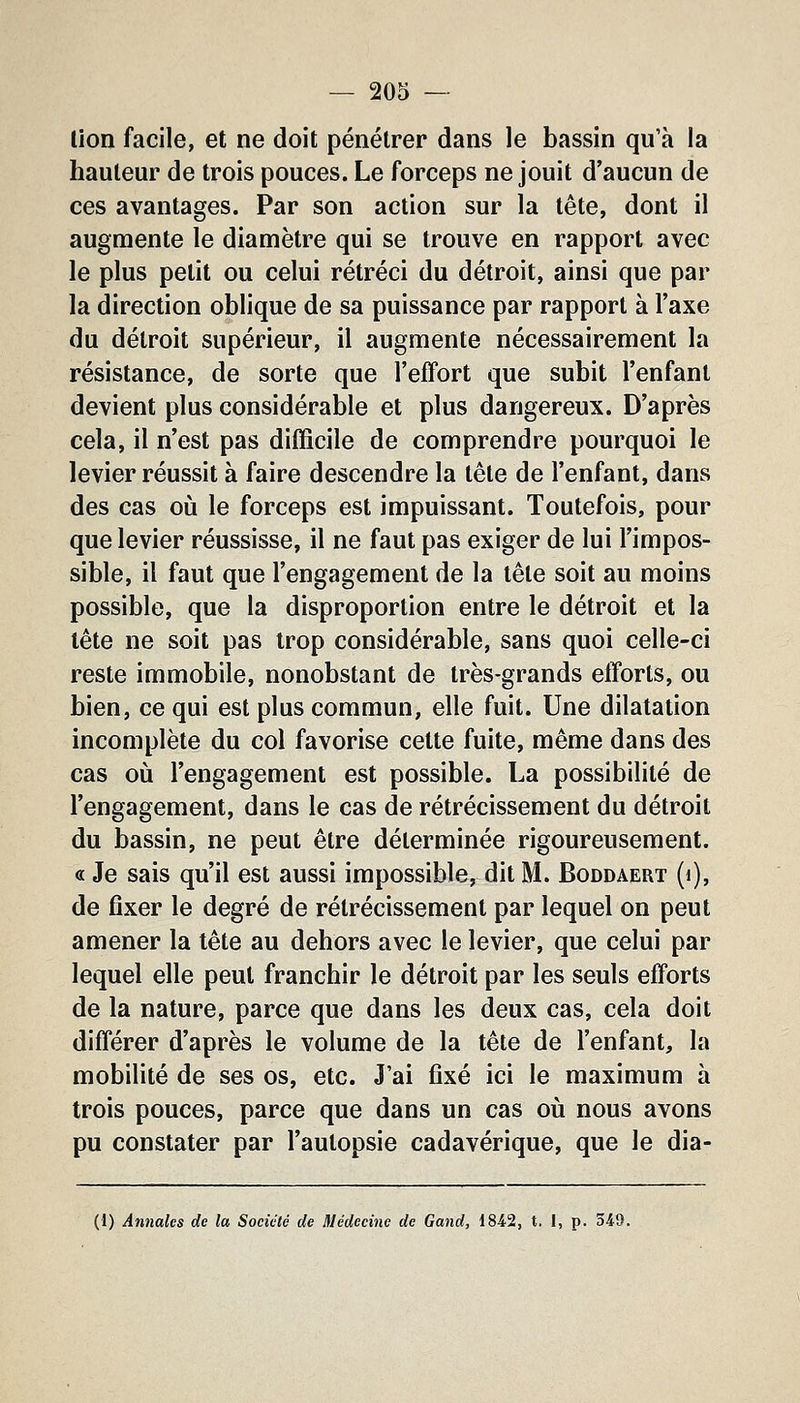 lion facile, et ne doit pénétrer dans le bassin qu'à la hauteur de trois pouces. Le forceps ne jouit d'aucun de ces avantages. Par son action sur la tête, dont il augmente le diamètre qui se trouve en rapport avec le plus petit ou celui rétréci du détroit, ainsi que par la direction oblique de sa puissance par rapport à l'axe du détroit supérieur, il augmente nécessairement la résistance, de sorte que l'effort que subit l'enfant devient plus considérable et plus dangereux. D'après cela, il n'est pas difficile de comprendre pourquoi le levier réussit à faire descendre la tête de l'enfant, dans des cas où le forceps est impuissant. Toutefois, pour que levier réussisse, il ne faut pas exiger de lui l'impos- sible, il faut que l'engagement de la tête soit au moins possible, que la disproportion entre le détroit et la tête ne soit pas trop considérable, sans quoi celle-ci reste immobile, nonobstant de très-grands elïorts, ou bien, ce qui est plus commun, elle fuit. Une dilatation incomplète du col favorise cette fuite, même dans des cas où l'engagement est possible. La possibilité de l'engagement, dans le cas de rétrécissement du détroit du bassin, ne peut être déterminée rigoureusement. « Je sais qu'il est aussi impossible, dit M. Boddaert (i), de fixer le degré de rétrécissement par lequel on peut amener la tête au dehors avec le levier, que celui par lequel elle peut franchir le détroit par les seuls efforts de la nature, parce que dans les deux cas, cela doit différer d'après le volume de la tête de l'enfant, la mobilité de ses os, etc. J'ai fixé ici le maximum à trois pouces, parce que dans un cas où nous avons pu constater par l'autopsie cadavérique, que le dia- (1) Annales de la Société de Médecine de Gand, 1842, t. I, p. 349.