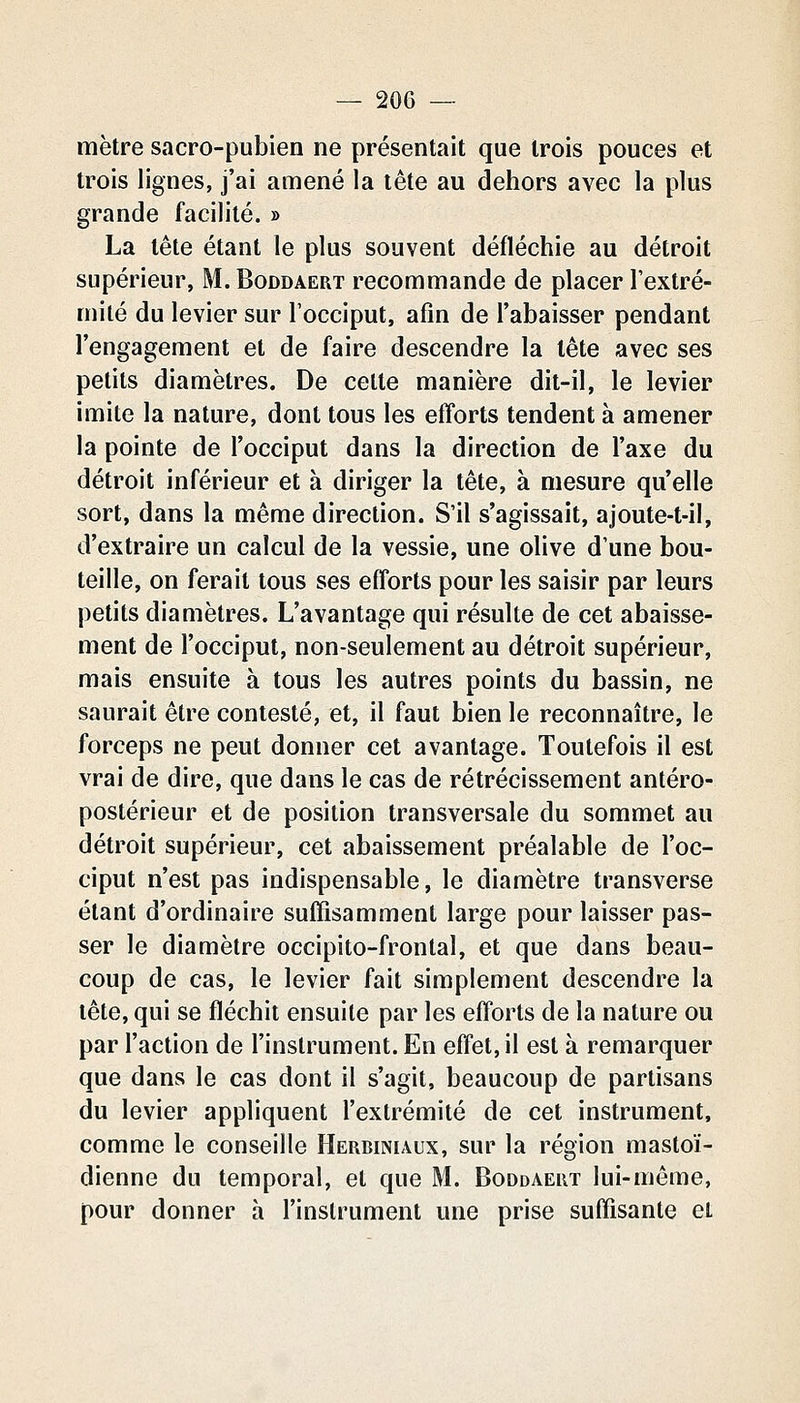 mètre sacro-pubien ne présentait que trois pouces et trois lignes, j'ai amené la tête au dehors avec la plus grande facilité. » La tête étant le plus souvent défléchie au détroit supérieur, M. Boddaert recommande de placer Textré- milé du levier sur l'occiput, afin de l'abaisser pendant l'engagement et de faire descendre la tête avec ses petits diamètres. De celte manière dit-il, le levier imite la nature, dont tous les efforts tendent à amener la pointe de l'occiput dans la direction de l'axe du détroit inférieur et à diriger la tête, à mesure qu'elle sort, dans la même direction. S'il s'agissait, ajoute-t-il, d'extraire un calcul de la vessie, une olive d'une bou- teille, on ferait tous ses efforts pour les saisir par leurs petits diamètres. L'avantage qui résulte de cet abaisse- ment de l'occiput, non-seulement au détroit supérieur, mais ensuite à tous les autres points du bassin, ne saurait être contesté, et, il faut bien le reconnaître, le forceps ne peut donner cet avantage. Toutefois il est vrai de dire, que dans le cas de rétrécissement antéro- postérieur et de position transversale du sommet au détroit supérieur, cet abaissement préalable de l'oc- ciput n'est pas indispensable, le diamètre transverse étant d'ordinaire suffisamment large pour laisser pas- ser le diamètre occipito-frontal, et que dans beau- coup de cas, le levier fait simplement descendre la tête, qui se fléchit ensuite par les efforts de la nature ou par l'action de l'instrument. En effet, il est à remarquer que dans le cas dont il s'agit, beaucoup de partisans du levier appliquent l'extrémité de cet instrument, comme le conseille Herbiniaux, sur la région mastoï- dienne du temporal, et que M. Boddaert lui-même, pour donner à l'instrument une prise suffisante et