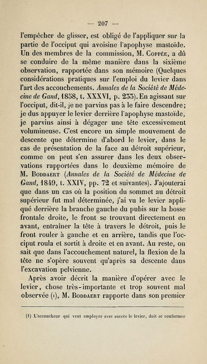 l'empêcher de glisser, est obligé de l'appliquer sur la partie de l'occiput qui avoisine l'apophyse mastoïde. Un des membres de la commission, M. Coppée, a dû se conduire de la même manière dans la sixième observation, rapportée dans son mémoire (Quelques considérations pratiques sur l'emploi du levier dans l'art des accouchements. Annales de la Société de Méde- cine de Gand, 1858, t. XXXVI, p. 255). En agissant sur l'occiput, dit-il, je ne parvins pas à le faire descendre; je dus appuyer le levier derrière l'apophyse mastoïde, je parvins ainsi à dégager une tête excessivement volumineuse. C'est encore un simple mouvement de descente que détermine d'abord le levier, dans le cas de présentation de la face au détroit supérieur, comme on peut s'en assurer dans les deux obser- vations rapportées dans le deuxième mémoire de M. BoDDAERT (Annales de la Société de Médecine de Gand, 1849, t. XXIV, pp. 72 et suivantes). J'ajouterai que dans un cas où la position du sommet au détroit supérieur fut mal déterminée, j'ai vu le levier appli- qué derrière la branche gauche du pubis sur la bosse frontale droite, le front se trouvant directement en avant, entraîner la tête à travers le détroit, puis le front rouler à gauche et en arrière, tandis que l'oc- ciput roula et sortit à droite et en avant. Au reste, on sait que dans l'accouchement naturel, la flexion de la tête ne s'opère souvent qu'après sa descente dans l'excavation pelvienne. Après avoir décrit la manière d'opérer avec le levier, chose très-importante et trop souvent mal observée (i), M. Boddaert rapporte dans son premier (1) L'accoucheur qui veut employer avec succès le levier, doit se conformer