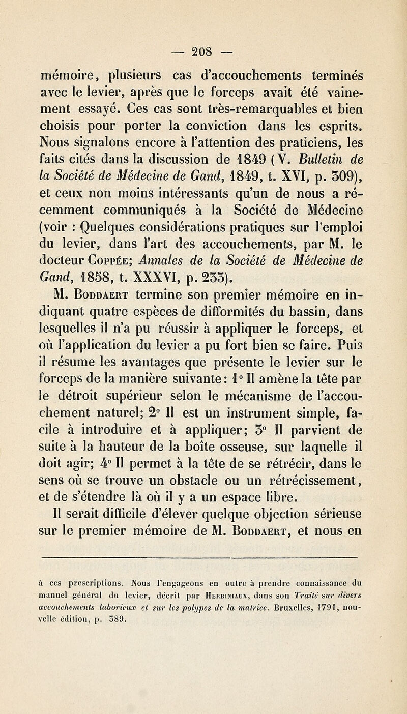 mémoire, plusieurs cas d'accouchements terminés avec le levier, après que le forceps avait été vaine- ment essayé. Ces cas sont très-remarquables et bien choisis pour porter la conviction dans les esprits. Nous signalons encore à l'attention des praticiens, les faits cités dans la discussion de 1849 (V. Bulletin de la Société de Médecine de Gand, 1849, t. XVI, p. 509), et ceux non moins intéressants qu'un de nous a ré- cemment communiqués à la Société de Médecine (voir : Quelques considérations pratiques sur l'emploi du levier, dans l'art des accouchements, par M. le docteur Coppée; Annales de la Société de Médecine de Gand, 1858, t. XXXVI, p. 255). M. BoDDAERT termine son premier mémoire en in- diquant quatre espèces de difformités du bassin, dans lesquelles il n'a pu réussir à appliquer le forceps, et où l'application du levier a pu fort bien se faire. Puis il résume les avantages que présente le levier sur le forceps de la manière suivante: 1° Il amène la tête par le détroit supérieur selon le mécanisme de l'accou- chement naturel; 2° Il est un instrument simple, fa- cile à introduire et à appliquer; 5° Il parvient de suite à la hauteur de la boîte osseuse, sur laquelle il doit agir; 4° Il permet à la tête de se rétrécir, dans le sens où se trouve un obstacle ou un rétrécissement, et de s'étendre là où il y a un espace libre. Il serait difficile d'élever quelque objection sérieuse sur le premier mémoire de M. Boddaert, et nous en à CCS prescriptions. Nous l'engageons en oulrc à prendre connaissance du manuel général du levier, décrit par Herbiniaux, dans son Traité si»* divers accouchements laborieux cl sur les polypes de la matrice. Bruxelles, 1791, nou- velle édition, p, 389.