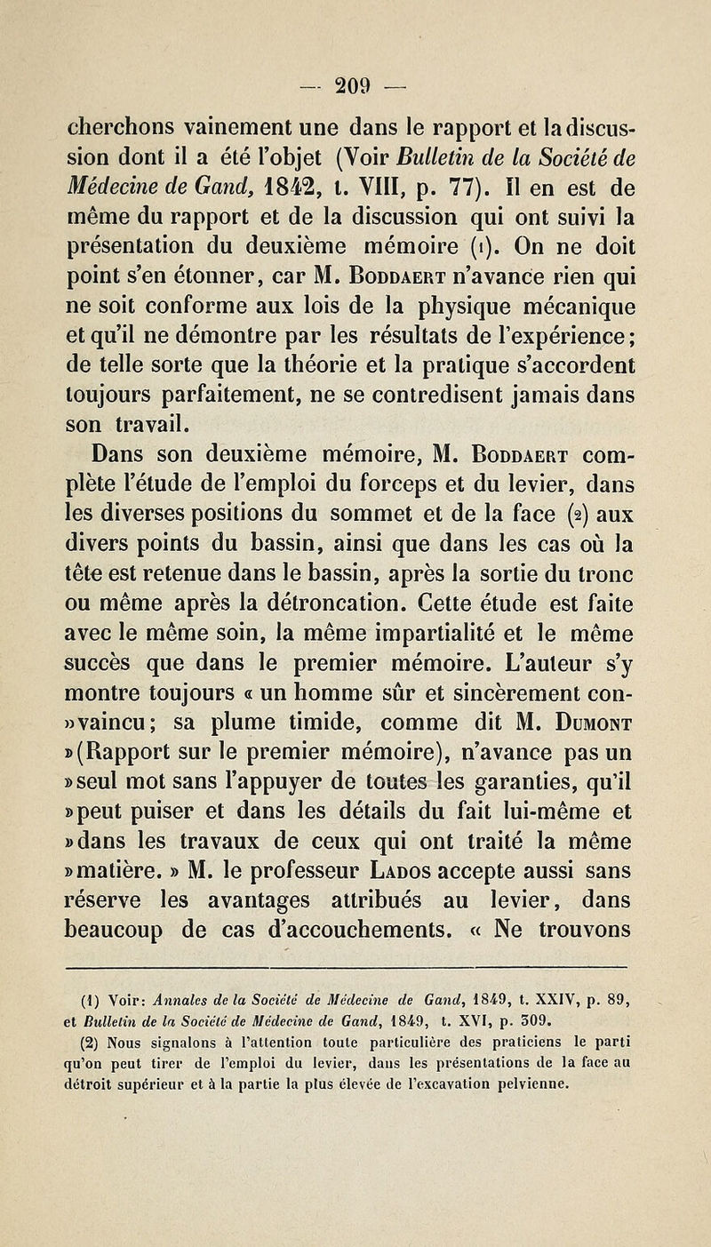 cherchons vainement une dans le rapport et la discus- sion dont il a été l'objet (Voir Bulletin de la Société de Médecine de Gand, 1842, t. VIII, p. 77). ïl en est de même du rapport et de la discussion qui ont suivi la présentation du deuxième mémoire (i). On ne doit point s'en étonner, car M. Boddaert n'avance rien qui ne soit conforme aux lois de la physique mécanique et qu'il ne démontre par les résultats de l'expérience ; de telle sorte que la théorie et la pratique s'accordent toujours parfaitement, ne se contredisent jamais dans son travail. Dans son deuxième mémoire, M. Boddaert com- plète l'étude de l'emploi du forceps et du levier, dans les diverses positions du sommet et de la face (2) aux divers points du bassin, ainsi que dans les cas oii la tête est retenue dans le bassin, après la sortie du tronc ou même après la détroncation. Cette étude est faite avec le même soin, la même impartialité et le même succès que dans le premier mémoire. L'auteur s'y montre toujours « un homme sûr et sincèrement con- wvaincu; sa plume timide, comme dit M. Dumont » (Rapport sur le premier mémoire), n'avance pas un »seul mot sans l'appuyer de toutes les garanties, qu'il »peut puiser et dans les détails du fait lui-même et »dans les travaux de ceux qui ont traité la même » matière. » M. le professeur Lados accepte aussi sans réserve les avantages attribués au levier, dans beaucoup de cas d'accouchements. « Ne trouvons (1) Voir: Annales delà Société de Médecine de Gand, 184.9, t. XXIV, p. 89, et Bulletin de la Société de Médecine de Gand, 1849, t. XVI, p. 309. (2) Nous signalons à l'attention toute particulière des praticiens le parti qu'on peut tirer de l'emploi du levier, dans les présentations de la face au détroit supérieur et à la partie la plus élevée de l'excavation pelvienne.