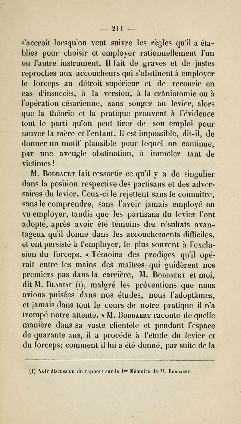 s'accroît lorsqu'on veut suivre les règles qu'il a éta- blies pour choisir et employer rationnellement l'un ou l'autre instrument. Il fait de graves et de justes reproches aux accoucheurs qui s'obstinent à employer le forceps au détroit supérieur et de recourir en cas d'insuccès, à la version, à la crâniotomie ou à l'opération césarienne, sans songer au levier, alors que la théorie et la pratique prouvent à l'évidence tout le parti qu'on peut tirer de son emploi pour sauver la mère et l'enfant. Il est impossible, dit-il, de donner un motif plausible pour lequel on continue, par une aveugle obstination, à immoler tant de victimes! M. BoDDAERT fait ressortir ce qu'il y a de singulier dans la position respective des partisans et des adver- saires du levier. Ceux-ci le rejettent sans le connaître, sans le comprendre, sans l'avoir jamais employé ou vu employer, tandis que les partisans du levier l'ont adopté, après avoir été témoins des résultats avan- tageux qu'il donne dans les accouchements difficiles, et ont persisté à l'employer, le plus souvent à l'exclu- sion du forceps. « Témoins des prodiges qu'il opé- rait entre les mains des maîtres qui guidèrent nos premiers pas dans la carrière, M. Boddaert et moi, dit M. Blariau (i), malgré les préventions que nous avions puisées dans nos études, nous l'adoptâmes, et jamais dans tout le cours de notre pratique il n'a trompé notre attente. » M. Boddaert raconte de quelle manière dans sa vaste clientèle et pendant l'espace de quarante ans, il a procédé à l'étude du levier et du forceps; comment il lui a été donné, par suite de la (1) Voir discussion du rapport sur le {«r Mémoire de M. Boddaeut.