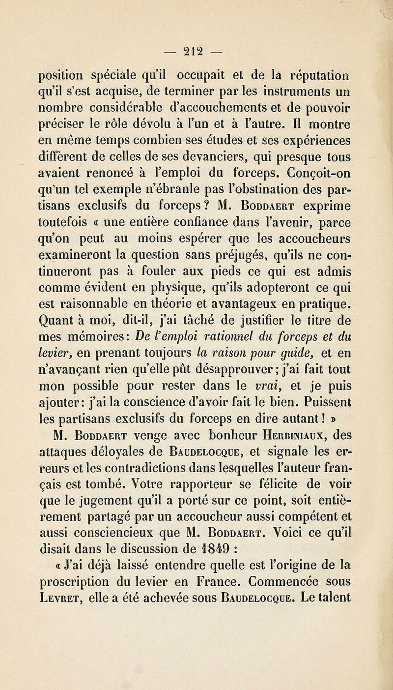 position spéciale qu'il occupait et de la réputation qu'il s'est acquise, de terminer par les instruments un nombre considérable d'accouchements et de pouvoir préciser le rôle dévolu à l'un et à l'autre. Il montre en même temps combien ses études et ses expériences diffèrent de celles de ses devanciers, qui presque tous avaient renoncé à l'emploi du forceps. Conçoit-on qu'un tel exemple n'ébranle pas l'obstination des par- tisans exclusifs du forceps ? M. Boddaert exprime toutefois fic une entière confiance dans l'avenir, parce qu'on peut au moins espérer que les accoucheurs examineront la question sans préjugés, qu'ils ne con- tinueront pas à fouler aux pieds ce qui est admis comme évident en physique, qu'ils adopteront ce qui est raisonnable en théorie et avantageux en pratique. Quant à moi, dit-il, j'ai tâché de justifier le titre de mes mémoires : De l'emploi rationnel du forceps et du levier, en prenant toujours la raison pour guide, et en n'avançant rien qu'elle pût désapprouver ; j'ai fait tout mon possible pour rester dans le vrai, et je puis ajouter: j'ai la conscience d'avoir fait le bien. Puissent les partisans exclusifs du forceps en dire autant ! » M. Boddaert venge avec bonheur Herbiniaux, des attaques déloyales de Baudelocque, et signale les er- reurs et les contradictions dans lesquelles l'auteur fran- çais est tombé. Votre rapporteur se félicite de voir que le jugement qu'il a porté sur ce point, soit entiè- rement partagé par un accoucheur aussi compétent et aussi consciencieux que M. Boddaert. Voici ce qu'il disait dans le discussion de 1849 : « J'ai déjà laissé entendre quelle est l'origine de la proscription du levier en France. Commencée sous Levret, elle a été achevée sous Baudelocque. Le talent