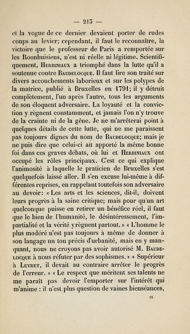 et la vogue de ce dernier devaient porter de rudes coups au levier; cependant, il faut le reconnaître, la victoire que le professeur de Paris a remportée sur les Roonhuisiens, n'est ni réelle ni légitime. Scientifi- quement, Herbiniaux a triomphé dans la lutte qu'il a soutenue contre Baudelocque. Il faut lire son traité sur divers accouchements laborieux et sur les polypes de la matrice, publié à Bruxelles en 1791; il y détruit complètement, l'un après l'autre, tous les arguments de son éloquent adversaire. La loyauté et la convic- tion y régnent constamment, et jamais l'on n'y trouve de la crainte ni de la gêne. Je ne m'arrêterai point à quelques détails de cette lutte, qui ne me paraissent pas toujours dignes du nom de Baudelocque; mais je ne puis dire que celui-ci ait apporté la même bonne foi dans ces graves débats, oii lui et Herbiniaux ont occupé les rôles principaux. C'est ce qui explique l'animosité à laquelle le praticien de Bruxelles s'est quelquefois laissé aller. Il s'en excuse lui-même à dif- férentes reprises, en rappelant toutefois son adversaire au devoir: «Les arts et les sciences, dit-il, doivent leurs progrès à la saine critique; mais pour qu un art quelconque puisse en retirer un bénéfice réel, il faut que le bien de l'humanité, le désintéressement, l'im- partialité et la vérité y régnent partout. » « L'homme le plus modéré n'est pas toujours à même de donner à son langage un ton précis d'urbanité, mais en y man- quant, nous ne croyons pas avoir autorisé M. Baude- locque à nous réfuter par des sophismes. » « Supérieur à Levret, il devait au contraire arrêter le progrès de l'erreur. » « Le respect que méritent ses talents ne me paraît pas devoir l'emporter sur l'intérêt qui m'anime : il n'est plus question de vaines bienséances, 18