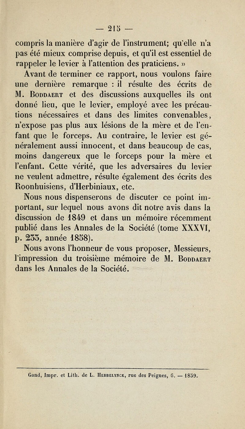 compris la manière d'agir de l'instrument; qu'elle n'a pas été mieux comprise depuis, et qu'il est essentiel de rappeler le levier à l'attention des praticiens. » Avant de terminer ce rapport, nous voulons faire une dernière remarque : il résulte des écrits de M. BoDDAERT et des discussions auxquelles ils ont donné lieu, que le levier, employé avec les précau- tions nécessaires et dans des limites convenables, n'expose pas plus aux lésions de la mère et de l'en- fant que le forceps. Au contraire, le levier est gé- néralement aussi innocent, et dans beaucoup de cas, moins dangereux que le forceps pour la mère et l'enfant. Cette vérité, que les adversaires du levier ne veulent admettre, résulte également des écrits des Roonhuisiens, d'Herbiniaux, etc. Nous nous dispenserons de discuter ce point im- portant, sur lequel nous avons dit notre avis dans la discussion de 1849 et dans un mémoire récemment publié dans les Annales de la Société (tome XXXVI, p. 233, année 1858). Nous avons l'honneur de vous proposer, Messieurs, l'impression du troisième mémoire de M. Boddaert dans les Annales de la Société. Gand, Impr. et Litli. de L. IIebbelyhck, rue des Peignes, 6. — 1859.