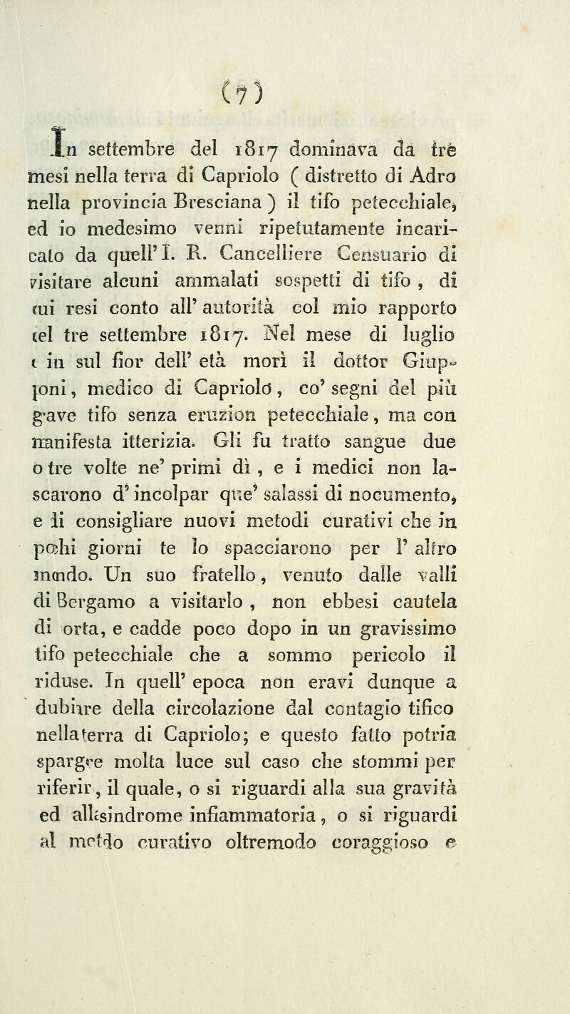 I .n settembre del 1817 dominava da tre mesi nella terra di Capriolo ( distretto di Adro nella provincia Bresciana ) il tifo peteccliialej ed io medesimo venni ripetutamente incari- cato da quell'I. R. Cancelliere Censuario di visitare alcuni ammalati sospetti di tifo , di (ui resi conto all' autorità col mio rapporto tei tre settembre 1817. Nel mese di luglio t in sul fior dell' età morì il dottor Giup- pni, medico di Capriolò, co' segni del più g-ave tifo senza eruzion petecchiale, ma con iianifesta itterizia. Gli fu tratto sangue due o tre volte ne' primi dì , e i medici non la- scarono d* incolpar que' salassi di nocumento^ e li consigliare nuovi metodi curativi che in pahi giorni te lo spacciarono per F altro mcndo. Un suo fratello, venuto dalle valli di Bergamo a visitarlo , non ebbesi cautela di orta, e cadde poco dopo in un gravissimo tifo petecchiale che a sommo pericolo il riduse. In quell' epoca non eravi dunque a dubi^re della circolazione dal contagio tifico nella terra di Capriolo; e questo fatto potria spargre molta luce sul caso che stommi per riferir, il quale, o si riguardi alla sua gravità ed alUsindrome infiammatoria, o si riguardi al metdo curativo oltremodo coraggioso e