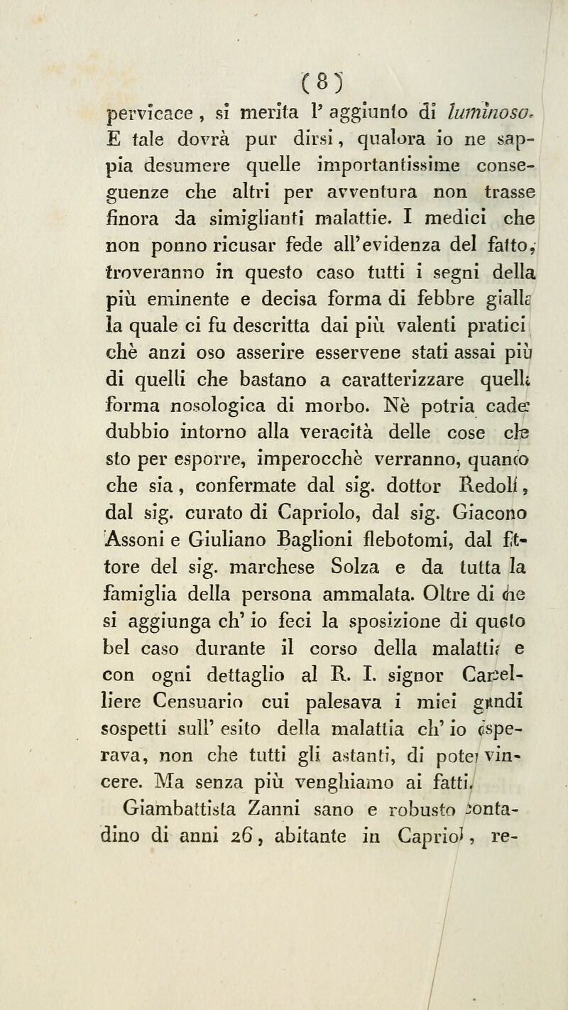 (85 _ pervicace , si merita P aggiunto dì luminoso. E tale dovrà pur dirsi, qualora io ne sap- pia desumere quelle importantissime conse- guenze die altri per avventura non trasse jfinora da simiglianti malattie. I medici che non ponno ricusar fede all'evidenza del fatto, troveranno in questo caso tutti i segni della più eminente e decisa forma di febbre gialle la quale ci fu descritta dai più valenti pratici che anzi oso asserire esservene stati assai più di quelli che bastano a caratterizzare quelk forma nosologica di morbo. Né potria cade: dubbio intorno alla veracità delle cose cte sto per esporre, imperocché verranno, quanco che sia, confermate dal sig. dottor Redoh, dal sig. curato di Capriolo, dal sig. Giacono Assoni e Giuliano Baglioni flebotomi, dal ft- tore del sig. marchese Solza e da tutta la famiglia della persona ammalata. Oltre di (he si aggiunga eh' io feci la sposizione di quelo bel caso durante il corso della malattie e con ogni dettaglio al R. I. signor Car^el- h'ere Censuario cui palesava i miei gnndi sospetti suir esito della malattia eh' io espe- rava, non che tutti gli astanti, di potè? vin« cere. Ma senza più venghiamo ai fatti. Giambattista Zanni sano e robusto conta- dino di anni zQ, abitante in Gaprio^, re-