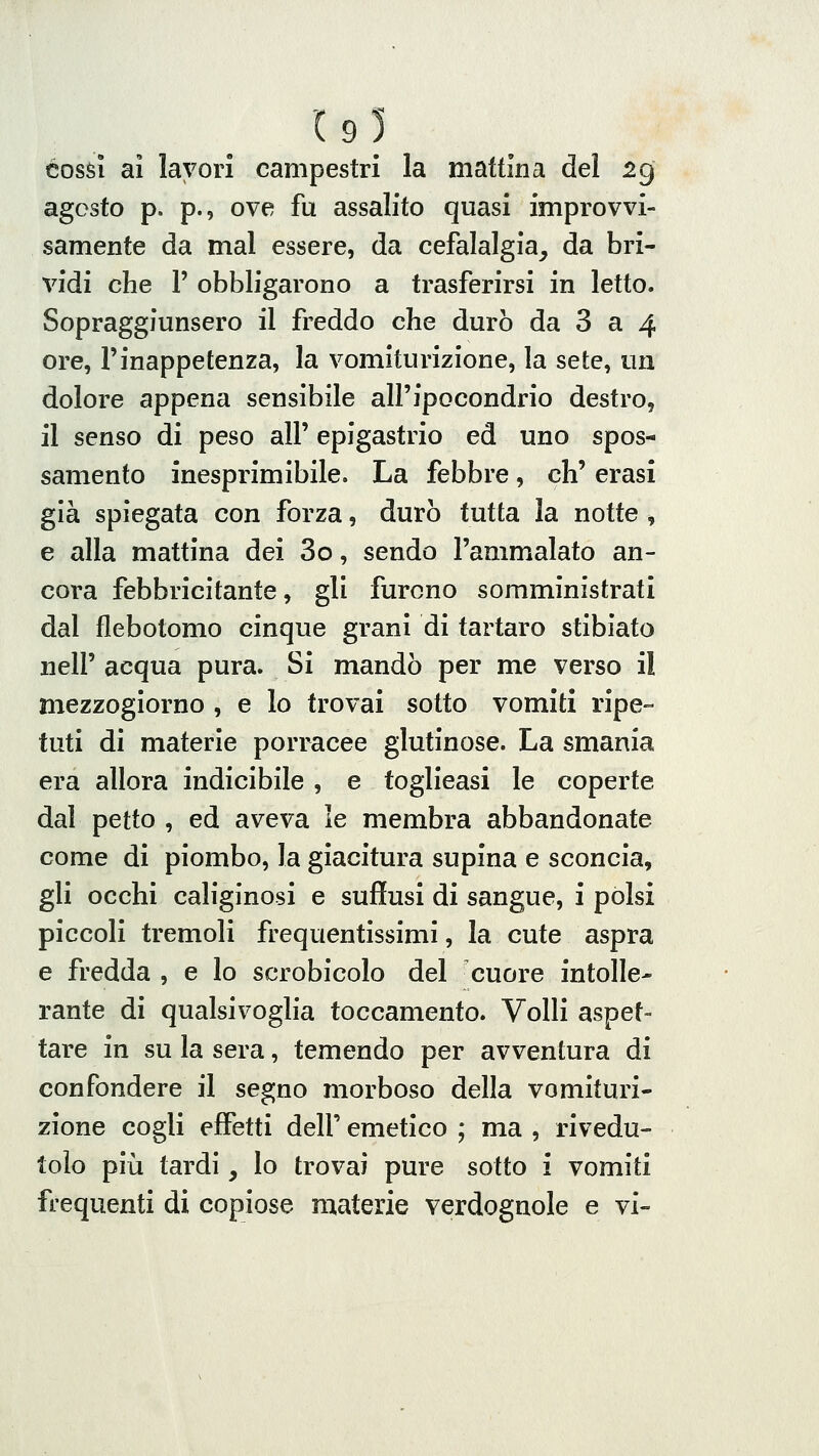 (9l COSSI al lavori campestri la mattina del 2g agosto p. p., ove fu assalito quasi improvvi- samente da mal essere, da cefalalgia, da bri- vidi che r obbligarono a trasferirsi in letto. Sopragglunsero il freddo che durò da 3 a 4 ore, l'inappetenza, la vomiturizione, la sete, un dolore appena sensibile all'ipocondrio destro, il senso di peso all' epigastrio ed uno spos- samento inesprimibile. La febbre, eh' erasi già spiegata con forza, durò tutta la notte , e alla mattina dei 3o, sendo l'ammalato an- cora febbricitante, gli furono somministrati dal flebotomo cinque grani di tartaro stibiato neir acqua pura. Si mandò per me verso il mezzogiorno , e lo trovai sotto vomiti ripe- tuti di materie porracee glutinose. La smania era allora indicibile , e toglieasi le coperte dal petto , ed aveva le membra abbandonate come di piombo, la giacitura supina e sconcia, gli occhi caliginosi e suflusi di sangue, i polsi piccoli tremoli frequentissimi, la cute aspra e fredda , e lo scrobicolo del cuore intolle- rante di qualsivoglia toccamento. Volli aspet- tare in su la sera, temendo per avventura di confondere il segno morboso della vomituri- zione cogli effetti dell' emetico ; ma , rivedu- tolo più tardi, lo trovai pure sotto i vomiti frequenti di copiose materie verdognole e vi-