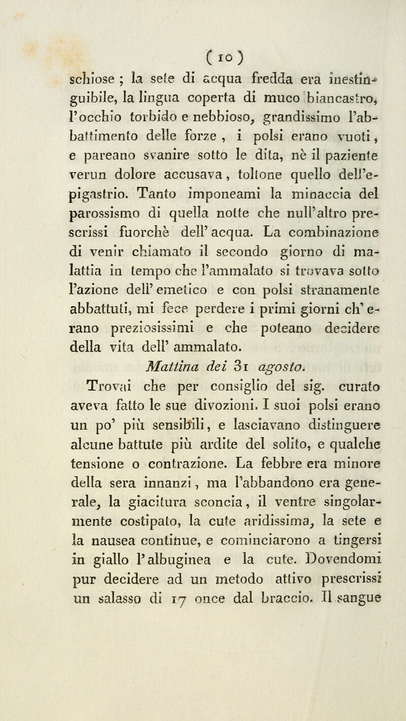 (io) scliiose ; la sete di acqua fredda era inestìiì- guibile, la lingua coperta di muco biancasiro^ l'occhio torbido e nebbioso^ grandissimo l'ab- battiinento delle forze , i polsi erano vuoti, e pareano svanire sotto le dita, ne il paziente verun dolore accusava, toUone quello dell'e- pigastrio. Tanto imponeami la minaccia del parossismo di quella notte che nuli'altro pre- scrissi fuorché dell' acqua. La combinazione di venir chiamato il secondo giorno di ma- lattìa in tempo che l'ammalato si trovava sotto l'azione dell'emetico e con polsi stranamente abbattuti, mi fece perdere i primi giorni eh' e- rano preziosissimi e che poteano decidere della vita dell' ammalato. Mal lina dei 3i agosto ^ Trovai che per consiglio del sig. curato aveva fatto le sue divozioni. I suoi polsi erano un po' più sensibili, e lasciavano distinguere alcune battute più ardite del solito, e qualche tensione o contrazione. La febbre era minore della sera innanzi, ma l'abbandono era gene- rale, la giacitura sconcia, il ventre singolar- mente costipato, la cute aridissima, la sete e la nausea contigue, e cominciarono a tingersi in giallo l'albuginea e la cute. Dovendomi pur decidere ad un metodo attivo prescrissi un salasso di 17 once dal braccio. Il sangue