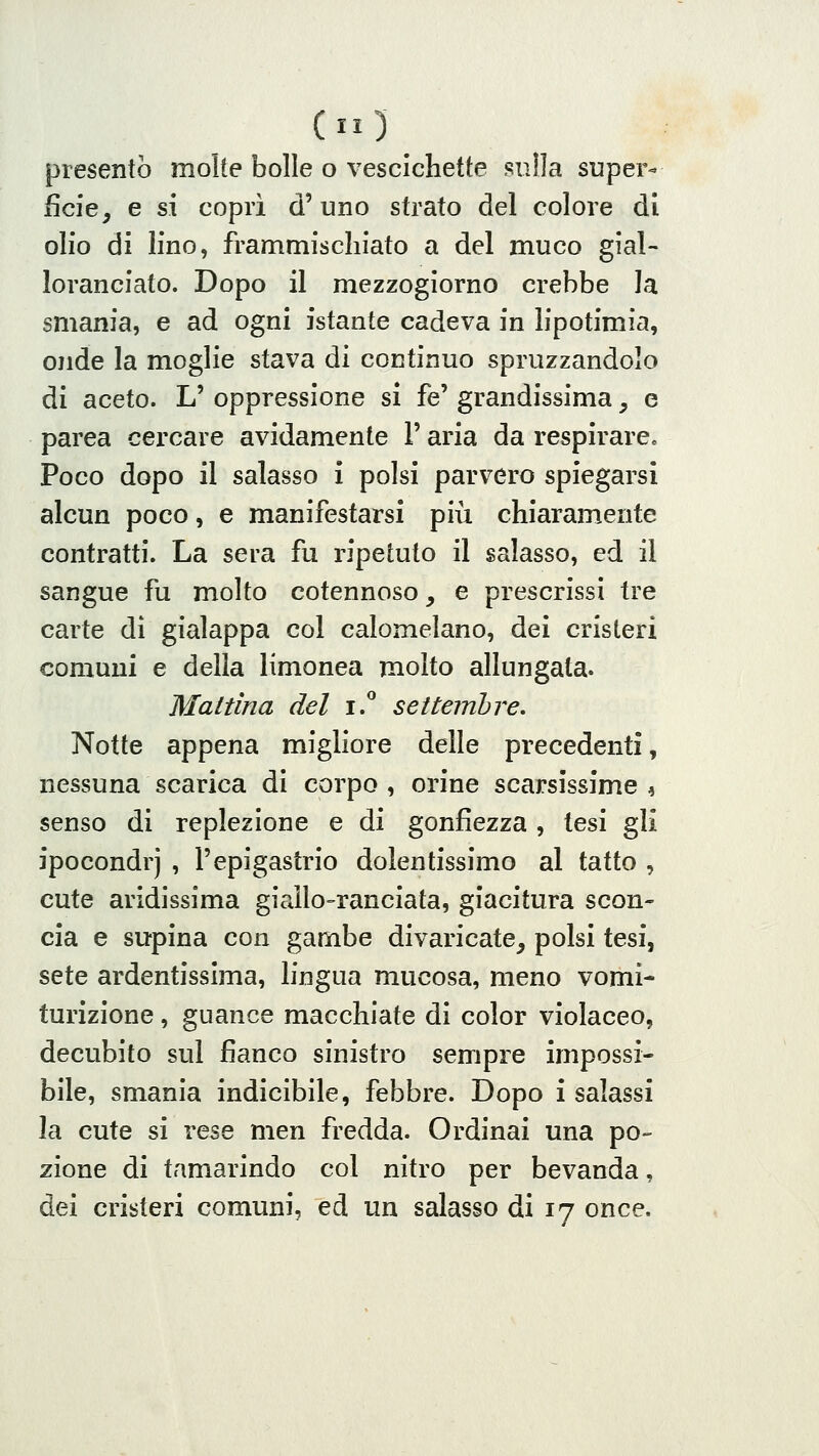 presentò molte bolle o vescichette sulla super- ficfe^ e si coprì d'uno strato del colore di olio di lino, frammischiato a del muco gial- loranciato. Dopo il mezzogiorno crebbe la smania, e ad ogni istante cadeva in lipotimia, onde la moglie stava di continuo spruzzandolo di aceto. L' oppressione si fé' grandissima, e parca cercare avidamente l'aria da respirare. Poco dopo il salasso i polsi parvero spiegarsi alcun poco, e manifestarsi più chiaramente contratti. La sera fu ripetuto il salasso, ed il sangue fu molto cotennoso, e prescrissi tre carte dì gialappa col calomelano, dei cristeri comuni e della limonea molto allungata. Mattina del i! settembre. Notte appena migliore delle precedenti, nessuna scarica di corpo , orine scarsissime ^ senso di replezione e di gonfiezza, tesi gli ipocondri , l'epigastrio dolentissimo al tatto , cute aridissima giaìlo-ranciata, giacitura scon- cia e supina con gambe divaricate, polsi tesi, sete ardentissima, lingua mucosa, meno vomi- turizione, guance macchiate di color violaceo, decubito sul fianco sinistro sempre impossi- bile, smania indicibile, febbre. Dopo i salassi la cute si rese men fredda. Ordinai una po- zione di tamarindo col nitro per bevanda, dei cristeri comuni, ed un salasso di 17 once.