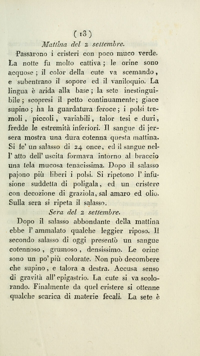 Mattina del 2 settemhre. Passarono i cristeri con poco muco verde. La notte fu molto cattiva ; le orine sono acquose ; il color della cute va scemando, e subentrano il sopore ed il vaniloquio. La lingua è arida alla base ; la sete inestingui- bile ; scopresi il petto continuamente; giace supino ; ha la guardatura feroce ; i polsi tre- moli , piccoli , variabili, talor tesi e duri, fredde le estremità inferiori. Il sangue di jer- sera mostra una dura cotenna questa mattina. Si fé' un salasso di 24 once, ed il sangue nel- r atto dell' uscita formava intorno al braccio una tela mucosa tenacissima. Dopo il salasso pajono più liberi i polsi. Si ripetono 1' infu- sione suddetta di poligala, ed un cristere con decozione di graziola, sai amaro ed olio. Sulla sera si ripeta il salasso. Sera del 2 settembre. Dopo il salasso abbondante della mattina ebbe 1' ammalato qualche leggier riposo. Il secondo salasso di oggi presentò un sangue cotennoso , grumoso , densissimo. Le orine sono un po' più colorate. Non può decombere che supino, e talora a destra. Accusa senso di gravità all' epigastrio. La cute si va scolo- rando. Finalmente da quel cristere si ottenne qualche scarica di materie fecali. La sete è