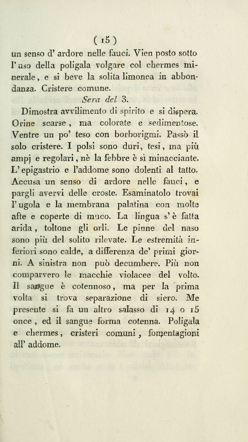 un senso d' ardore nelle fauci. Vìen posto sotto Taso della poligala volgare col chermes mi- nerale , e si beve la solita limonea in abbon- danza. Crisiere comune. Sera del 3. Dimostra avvilimento di spirito e si dispera. Orine scarse , ma colorate e Fedim.entose. Ventre un po' teso con borborigmi. Passò il solo cristere. I polsi sono duri, tesi, ma più ampi e regolari, ne la febbre è sì minacciante. L'epigastrio e l'addome sono dolenti al tatto. Accusa un senso di ardore nelle fauci, e pargli avervi delle croste. Esaminatolo trovai l'ugola e la membrana palatina con molta afte e coperte di muco. La lingua s' è fatta arida, toltone gli orli. Le pinne del naso sono più del solito rilevate. Le estremità in- feriori sono calde, a differenza de' primi gior- ni. A sinistra non può decumbere. Più non comparvero le macchie violacee del volto. Il sai?gue è cotennoso, ma per la prima volta si trova separazione di siero. Me presente si fa un altro salasso di 14 o i5 once , ed il sangue forma cotenna. Poligala e chermes, cristeri comuni ^ fon^entagioni all' addome.