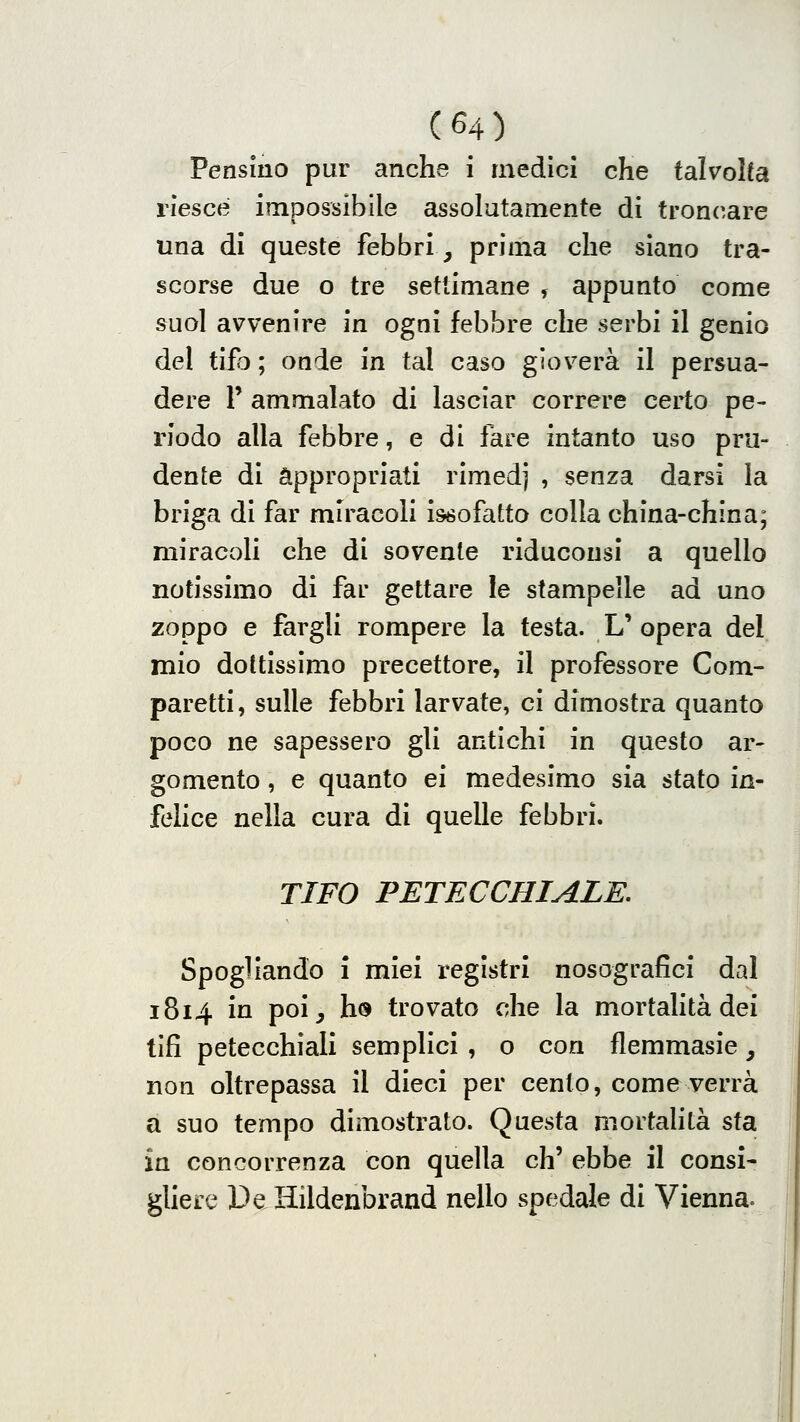 Pensino pur anche i medici che talvolta riesce impossibile assolutamente di troncare una di queste febbri, prima che siano tra- scorse due o tre settimane , appunto come suol avvenire in ogni febbre che serbi il genio del tifo ; onde in tal caso gioverà il persua- dere r ammalato di lasciar correre certo pe- riodo alla febbre, e di fare intanto uso pru- dente di appropriati rimedj , senza darsi la briga di far miracoli issofatto colla china-china; miracoli che di sovente riducousi a quello notissimo di far gettare le stampelle ad uno zoppo e fargli rompere la testa. L' opera del mio dottissimo precettore, il professore Com- paretti, sulle febbri larvate, ci dimostra quanto poco ne sapessero gli antichi in questo ar- gomento , e quanto ei medesimo sia stato in- felice nella cura di quelle febbri. TIFO PETECCHIALE. Spogliando i miei registri nosografici dal 1814 in poi, ho trovato che la mortalità dei tifi petecchiali semplici , o con flemmasie, non oltrepassa il dieci per cento, come verrà a suo tempo dimostrato. Questa mortahtà sta in concorrenza con quella eh' ebbe il consi- gliere DeHildenbrand nello spedale di Vienna.