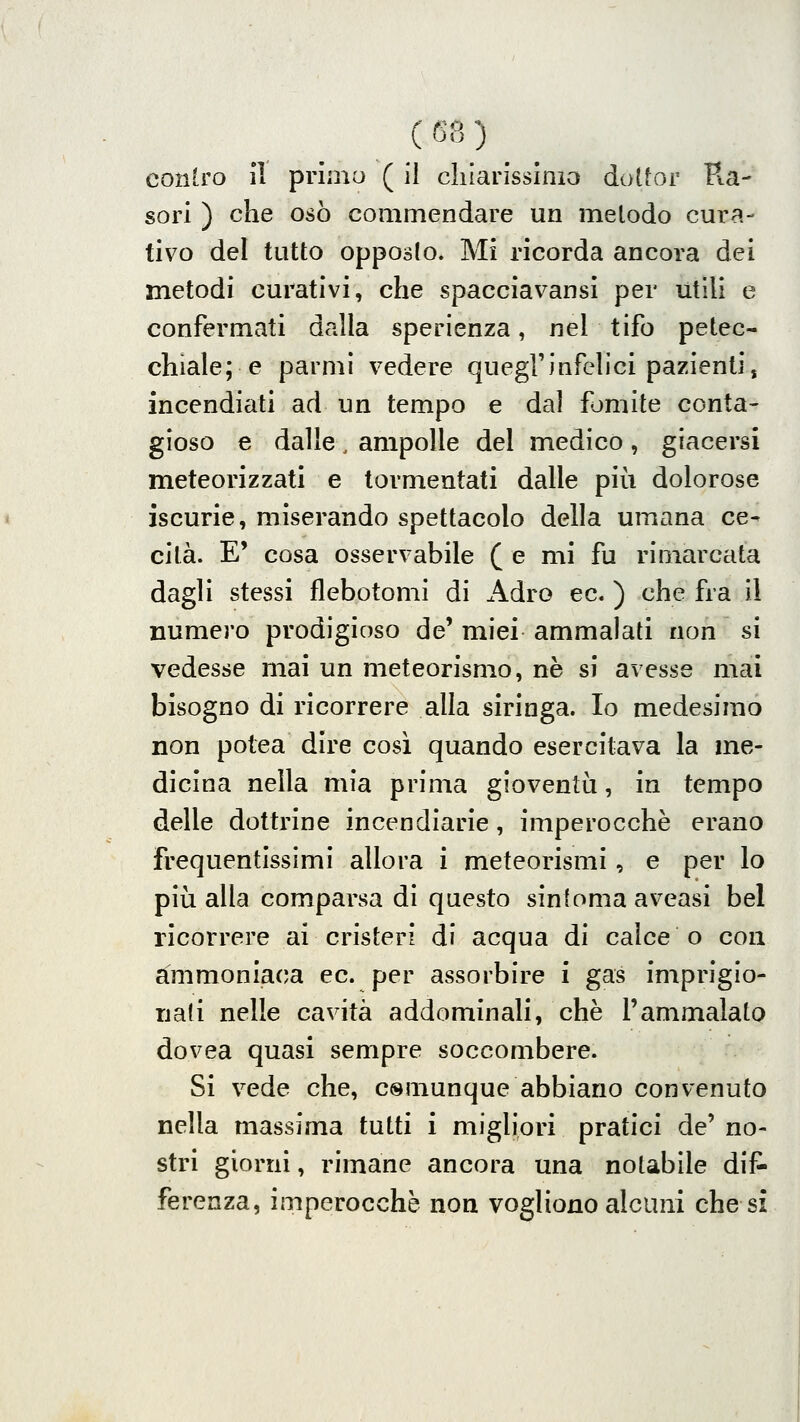 contro il primo ( il cliiarissinio dottor Pta- seri ) che osò commendare un metodo cura- tivo del tutto opposto. Mi ricorda ancora dei metodi curativi, che spacciavansi per utili e confermati dalla sperienza, nel tifo petec- chiale; e parmi vedere quegl'infelici pazienti, incendiati ad un tempo e dal fomite conta- gioso e dalle , ampolle del medico , giacersi meteorizzati e tormentati dalle più dolorose iscurie, miserando spettacolo della umana ce- cità. E' cosa osservabile ( e mi fu rimarcata dagli stessi flebotomi di Adro ec. ) che fra il numero prodigioso de' miei ammalati non si vedesse mai un meteorismo, né si avesse mai bisogno di ricorrere alla siringa. Io medesimo non potea dire cosi quando esercitava la me- dicina nella mia prima gioventìi, in tempo delle dottrine incendiarie, imperocché erano frequentissimi allora i meteorismi, e per lo più alla comparsa di questo sintonia aveasi bel ricorrere ai cristeri di acqua di calce o con ammoniaca ec. per assorbire i gas imprigio- nati nelle cavità addominali, che l'ammalato dovea quasi sempre soccombere. Si vede che, csuiunque abbiano convenuto nella massima tutti i migliori pratici de' no- stri giorni, rimane ancora una notabile dii^ ferenza, imperocché non vogliono alcuni che si