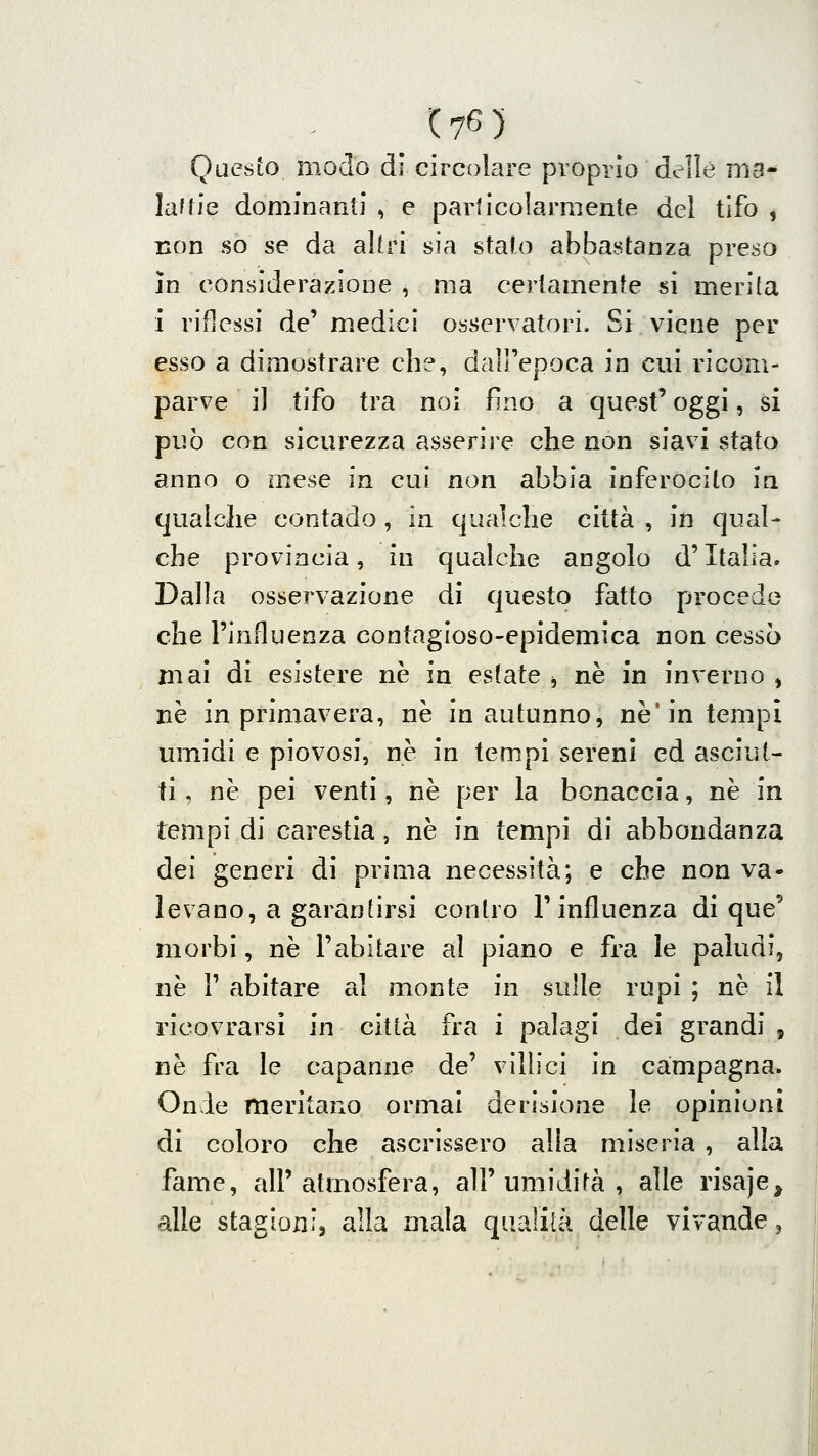 Questo modo dì circolare proprio delle ma* laffie dominanti , e particolarmente del tifo , non so se da altri sìa stato abbastanza preso in considerazione , ma certamente si merita i riflessi de' medici osservatori. Si viene per esso a dimostrare che, dall'epoca in cui ricom- parve il tifo tra noi fino a quest' oggi, si può con sicurezza asserire che non siavi stato anno o mese in cui non abbia inferocito in qualche contado, in qualche città , in qual- che provincia, in qualche angolo d'Italia. Dalla osservazione di questo fatto procedo che l'influenza contagioso-epidemica non cessò mai di esistere ne in esfate ^ né in inverno , ne in primavera, ne in autunno, ne* in tempi umidi e piovosi, ne in tempi sereni ed asciut- ti , ne pei venti, ne per la bonaccia, né in tempi di carestia, ne in tempi di abbondanza dei generi di prima necessità; e che non va- levano, a garantirsi contro l'influenza di que' morbi, ne l'abitare al piano e fra le paludi, ne r abitare al monte in sulle rupi ; ne il ricovrarsi in città fra i palagi dei grandi , ne fra le capanne de' vilhci in campagna. Onde meritano ormai derisione le opinioni di coloro che ascrissero alla miseria , alla fame, all'atmosfera, all'umidità, alle risaje, alle stagioni, alla mala qualità delle vivande,