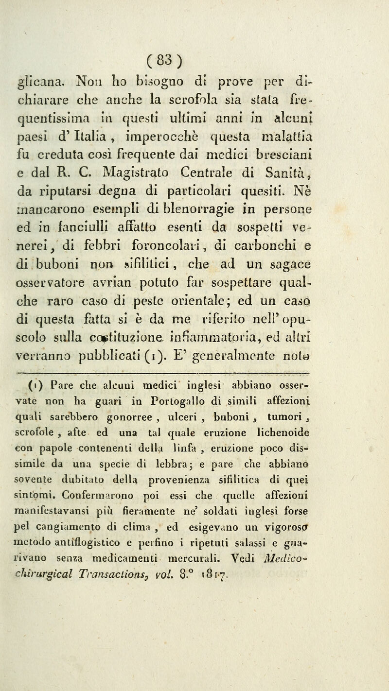 glicana. Non lio bisogno di prove per di- chiarare che anche la scrofola sia stala fre- quentissima in questi ultimi anni in alcuni paesi d'Italia , imperocché questa malattia fu creduta cosi frequente dai medici bresciani e dal R. C. Magistrato Centrale di Sanità, da riputarsi degna di particolari quesiti. Ne mancarono esempli di blenorragie in persone ed in fanciulli affatto esenti da sospetti ve- nerei, di febbri foroncolavi, di carbonchi e di buboni non sifilitici, che ad un sagace osservatore avrian potuto far sospettare qual- che raro caso di peste orientale; ed un caso di questa fatta si è da me riferito neh' opu- scolo sulla cattituzione infiammatoria, ed altri verranno pubblicati (i). E' generalmente nott^ (i) Pare che alcuni medici inglesi abbiano osser- vate non ha guari in Portogallo di simili affezioni quali sarebbero gonorree , ulceri ^ buboni , tumori ^ scrofole , afte ed una tal quale eruzione lichenoide con papole contenenti della linfa , eruzione poco dis- simile da una specie di lebbra j e pare che abbiano sovente dubitato della provenienza sifilitica di quei sintomi. Confermarono poi essi che quelle affezioni manifestavansi più fieramente ne' soldati inglesi forse pel cangiamento di clima , ed esigevano un vigoroso^ metodo antiflogistico e perfino i ripetuti salassi e gua- rivano senza medicamenti mercurali. Vedi Medico-' chirurgical Transaclìons^ voL 8.^ iSr^.