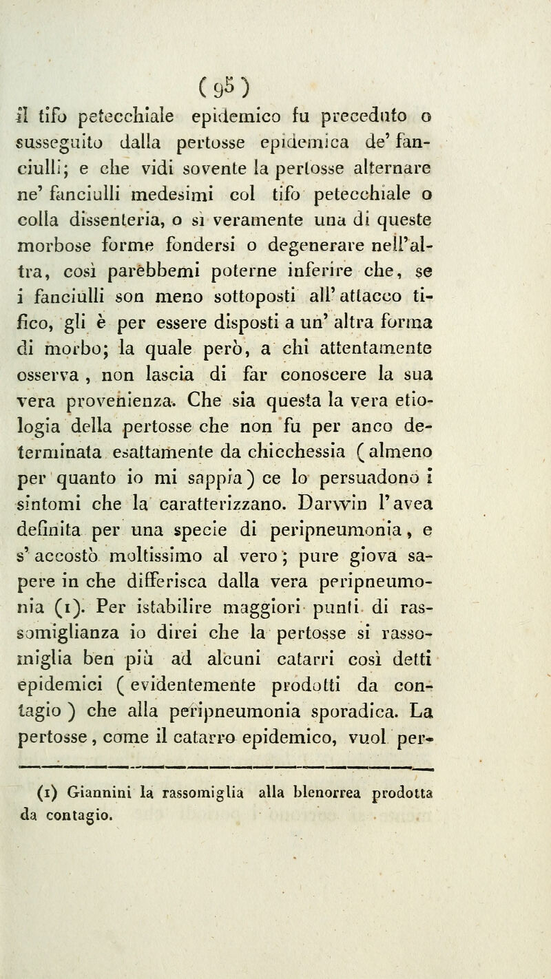 il tifo petecchiale epidemico fu preceduto o susseguito dalla pertosse epidemica de' fan- ciulli; e che vidi sovente la pertosse alternare ne' fanciulli medesimi col tifo petecchiale o colla dissenteria, o si veramente una di queste morbose forme fondersi o degenerare nell'al- tra, così parèbbemi poterne inferire che, se i fanciulli son meno sottoposti all' attacco ti- fico, gli è per essere disposti a un' altra forma di morbo; la quale però, a chi attentamente osserva , non lascia di far conoscere la sua vera provenienza. Che sia questa la vera etio- logia della pertosse che non fu per anco de- terminata esattamente da chicchessìa (almeno per quanto io mi sappia) ce Io persuadono i sintomi che la caratterizzano. Darwin l'avea definita per una specie di peripneumonla, e s' accostò moltissimo al vero ; pure giova sa- pere in che differisca dalla vera peripneumo- nìa (i). Per istabilire maggiori punii di ras- somiglianza io direi che la pertosse si rasso- miglia ben più ad alcuni catarri cosi detti epidemici ( evidentemente prodotti da con- tagio ) che alla peripneumonla sporadica. La pertosse, come il catarri epidemico, vuol per- (i) Giannini la rassomiglia alla blenorrea prodotta da contagio.