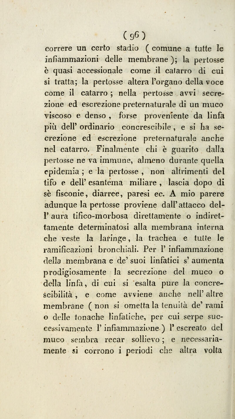 correre un certo stadio ( comune a tutte le infiammazioni delle membi-ane ); la pertosse è quasi accessionale come il catarro di cui si tratta; la pertosse altera l'organo della voce come il catarro ; nella pertosse avvi secre- zione ed escrezione preternaturale di un muco viscoso e denso , forse proveniente da linfa più dell' ordinario concrescìbile , e si ha se- crezione ed escrezione preternaturale anche nel catarro. Finalmente chi è guarito dalla pertosse ne va immune, almeno durante quella epidemia ; e la pertosse , non altrimenti del tifo e dell'esantema miliare, lascia dopo di se fisconie, diarree, paresi ec. A mio parere adunque la pertosse proviene dall'attacco del- l' aura tifico-morbosa direttamente o indiret- tamente determinatosi alla membrana interna che veste la laringe, la trachea e tutte le ramificazioni bronchiali. Per 1'infiammazione della membrana e de' suoi linfatici s' aumenta prodigiosamente la secrezione del muco o della linfa, di cui si esalta pure la concre- scibilìtà, e come avviene anche nell' altre membrane ( non si ometta la tenuità de' rami o delle tonache linfatiche, per cui serpe suc- cessivamente l'infiammazione ) l'escreato del muco sembra recar sollievo ; e necessaria- mente si corrono i periodi che altra volta