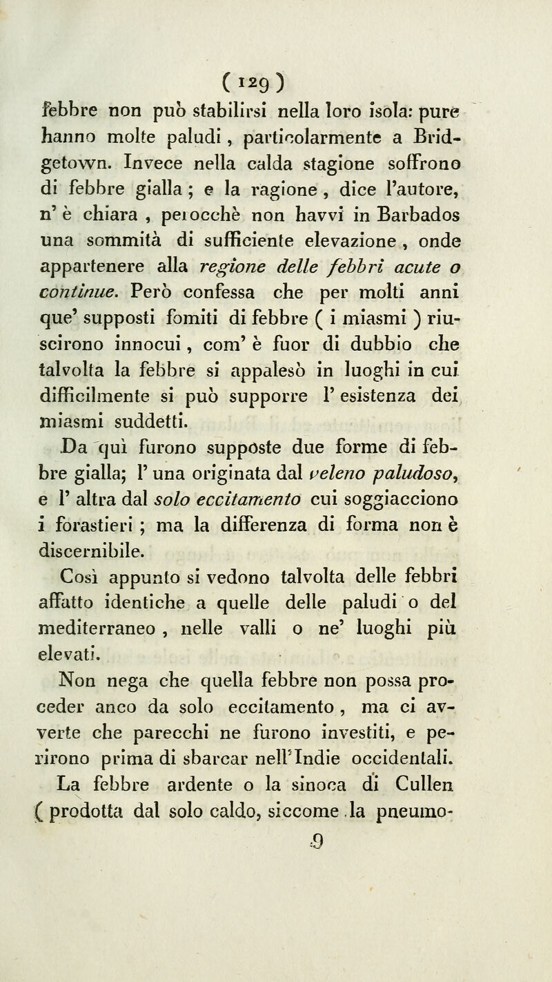 febbre non pub stabilirsi nella loro isola; pure hanno molte paludi, particolarmente a Brid- getown. Invece nella calda stagione soffrono di febbre gialla ; e la ragione , dice l'autore, n'è chiara , peiocchè non havvi in Barbados una sommità di sufficiente elevazione , onde appartenere alla regione delle febbri acute o continue. Però confessa che per molti anni que' supposti fomiti di febbre ( i miasmi ) riu- scirono innocui, com' è fuor di dubbio che talvolta la febbre si appalesò in luoghi in cui difficilmente si può supporre l'esistenza dei miasmi suddetti. Da qui furono suppóste due forme di feb- bre gialla; l'una originata dal veleno paludoso^ e r altra dal solo eccitamento cui soggiacciono i forastieri ; ma la differenza di forma non è discernibile. Così appunto si vedono talvolta delle febbri affatto identiche a quelle delle paludi o del mediterraneo , nelle valli o ne' luoghi più elevati. Non nega che quella febbre non possa pro- ceder anco da solo eccitamento , ma ci av- verte che parecchi ne furono investiti, e pe- rirono prima di sbarcar nelFIndie occidentali. La febbre ardente o la sinoca di CuUen ( prodotta dal solo caldo, siccome . la pueumo-