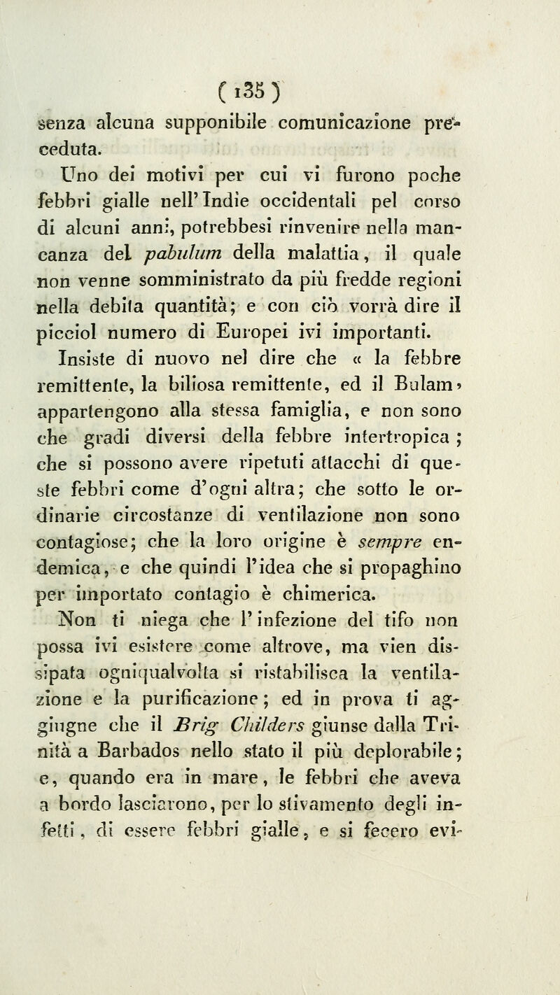 senza alcuna supponibile comunicazione pre- ceduta. Uno dei motivi per cui vi furono poche febbri gialle nell'Indie occidentali pel corso di alcuni anni, potrebbesi rinvenire nella man- canza del pabulum della malattia, il quale non venne somministrato da più fredde regioni nella debita quantità; e con ciò vorrà dire il picciol numero di Europei ivi importanti. Insiste di nuovo nel dire che « la febbre remittente, la biliosa remittente, ed il Bulam» appartengono alla stessa famiglia, e non sono che gradi diversi della febbre intertropica ; che si possono avere ripetuti attacchi di que- ste febbri come d'ogni altra; che sotto le or- dinarie circostanze di ventilazione non sono contagiose; che la loro origine è sempre en- demica, e che quindi l'idea che si propaghino per importato contagio è chimerica. Non ti niega che l'infezione del tifo non possa ivi esistere come altrove, ma vien dis- sipata ogniqualvolta si ristabilisca la ventila- zione e la purificazione ; ed in prova i\ ag- gingne che il Brìg ChUders giunse dalla Tri- nità a Barbados nello stato il più deplorabile ; e, quando era in mare, le febbri che aveva a bordo lasciarono, per lo stivamento degli in- fetti , di essere febbri gialle 5 e si fecero evi-