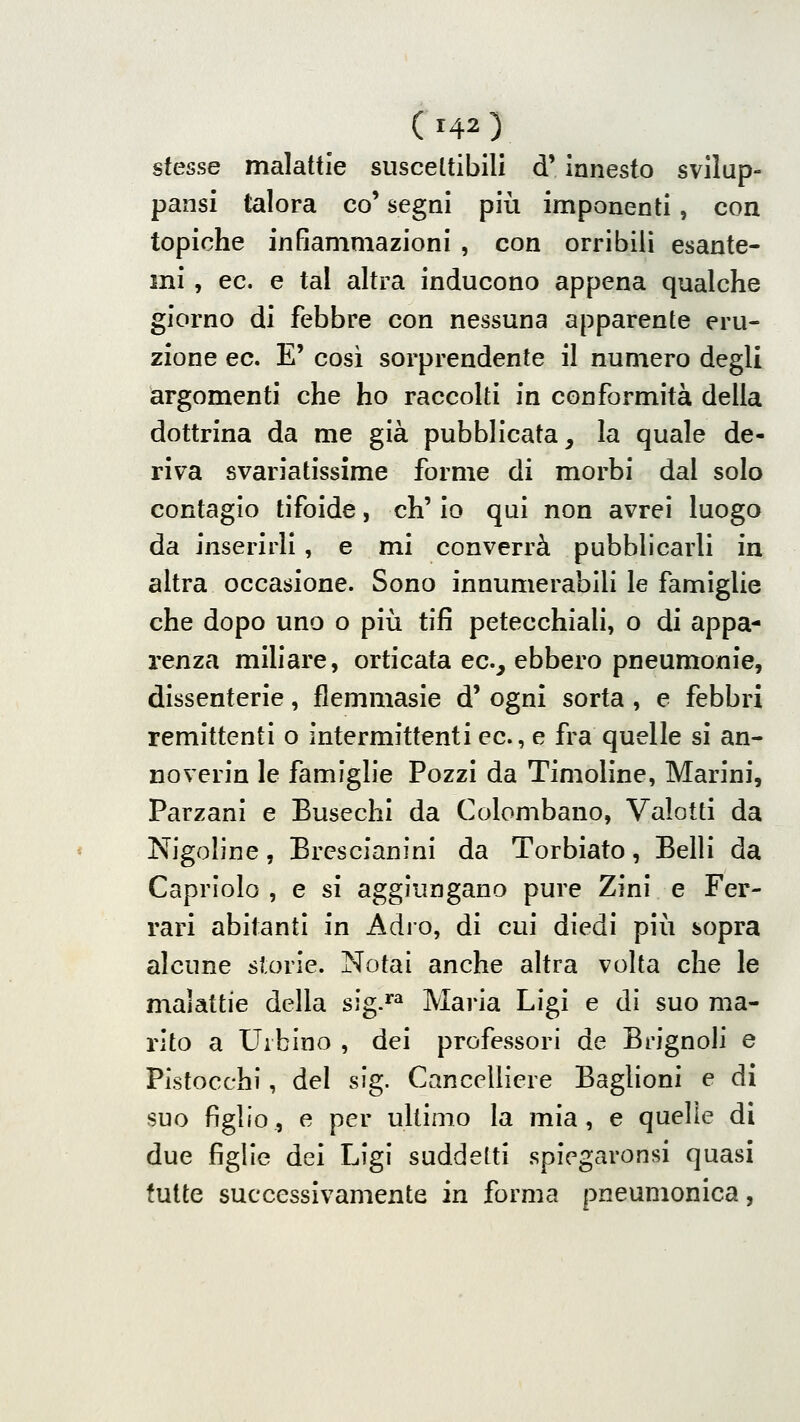 stesse malattie susceltibili d* innesto svilup- pansi talora co' segni più imponenti, con topiche infiammazioni , con orribili esante- mi , ec. e tal altra inducono appena qualche giorno di febbre con nessuna apparente eru- zione ec. E' cosi sorprendente il numero degli argomenti che ho raccolti in conformità della dottrina da me già pubblicata, la quale de- riva svariatissime forme di morbi dal solo contagio tifoide, eh' io qui non avrei luogo da inserirli , e mi converrà pubblicarli in altra occasione. Sono innumerablli le famiglie che dopo uno o più tifi petecchiali, o di appa- renza miliare, orticata ec, ebbero pneumonie, dissenterie, flemmasie d' ogni sorta , e febbri remittenti o intermittenti ec, e fra quelle si an- noverin le famiglie Pozzi da Timoline, Marini, Parzani e Busechi da Colombano, Valotti da Nigoline, BrcscJanini da Torbiato, Belli da Capriolo , e si aggiungano pure Zini e Fer- rari abitanti in Adro, di cui diedi più sopra alcune storie. Notai anche altra volta che le malattie della sig.^^ Maria Ligi e di suo ma- rito a Urbino , dei professori de Brignoli e Pistocchi, del sig. Cancelliere Baglioni e di suo figlio, e per ultimo la mia, e quelle di due figlie dei Lìgi suddetti spiegaronsi quasi tutte successivamente in forma pneumonica,