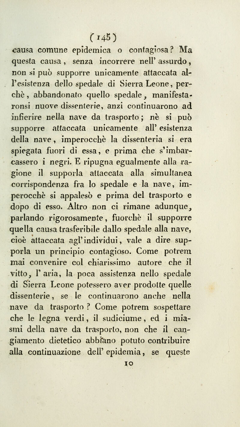 causa comune epidemica o contagiosa? Ma questa causa , senza incorrere nel!' assurdo, non si può supporre unicamente attaccata al- l'esistenza dello spedale di Sierra Leone, per- chè , abbandonato quello spedale, manifesta- ronsi nuove dissenterie, anzi continuarono ad infierire nella nave da trasporto ; ne si può supporre attaccata unicamente all' esistenza della nave, imperocché la dissenteria si era spiegata fuori di essa, e prima che s'imbar- cassero i negri. E ripugna egualmente alla ra-- gione il supporla attaccata alla simultanea corrispondenza fra lo spedale e la nave, im- perocché si appalesò e prima del trasporto e dopo di esso. Altro non ci rimane adunque, parlando rigorosamente, fuorché il supporre quella causa trasferibile dallo spedale alla nave, cioè attaccata agl'individui, vale a dire sup- porla un principio contagioso. Come potrem mai convenire col chiarissimo autore che il vitto, l'aria, la poca assistenza nello spedale di Sierra Leone potessero aver prodotte quelle dissenterie, se le continuarono anche nella nave da trasporto ? Come potrem sospettare che le legna verdi, il sudiciume, ed i mia- smi della nave da trasporto, non che il can- giamento dietetico abbfano potuto contribuire alla continuazione dell' epidemia, se queste IO