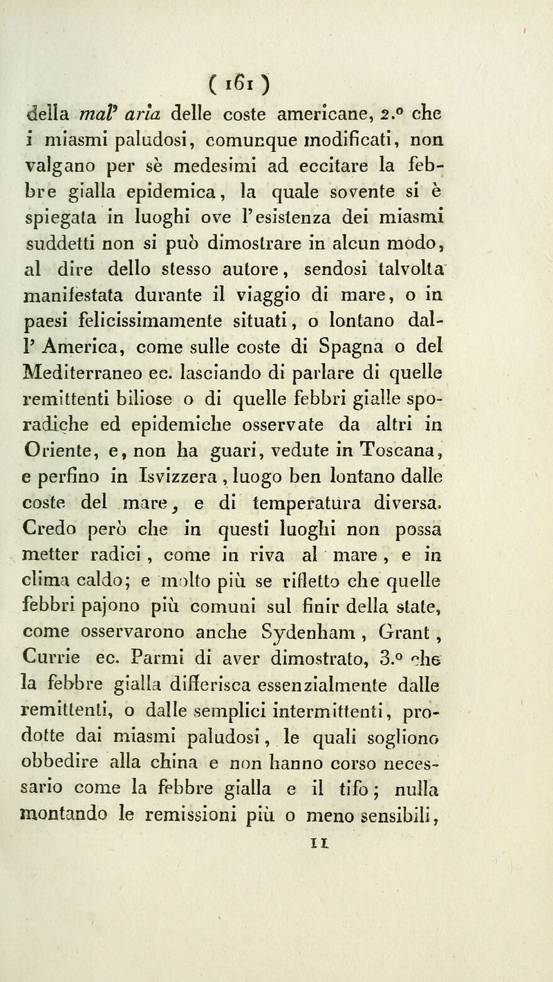 (i60 della maP aria delle coste americane, 2.^ che i miasmi paludosi, comunque modificati, non valgano per se medesimi ad eccitare la feb- bre gialla epidemica, la quale sovente si è spiegata in luoghi ove l'esistenza dei miasmi suddetti non si può dimostrare in alcun modo, al dire dello stesso autore, sendosi talvolta manifestata durante il viaggio di mare, o in paesi felicissimamente situati, o lontano dal- l' America, come sulle coste di Spagna o del Mediterraneo ec. lasciando di parlare di quelle remittenti biliose o di quelle febbri gialle spo- radiche ed epidemiche osservate da altri in Oriente, e, non ha guari, vedute in Toscana, e perfino in Isvizzera , luogo ben lontano dalle coste del mare^ e di temperatura diversa. Credo però che in questi luoghi non possa metter radici , come in riva al mare, e in clima caldo; e malto più se rifletta che quelle febbri pajono più comuni sul finir della state, come osservarono anche Sydenham , Grant, Currie ec. Farmi di aver dimostrato, 3.^ '^he la febbre gialla differisca essenzialmente dalle remittenti, o dalle semphci intermittenti, pro- dotte dai miasmi paludosi, le quali sogliono obbedire alla china e non hanno corso neces- sario come la febbre gialla e il tifo; nulla montando le remissioni più o meno sensibili, II