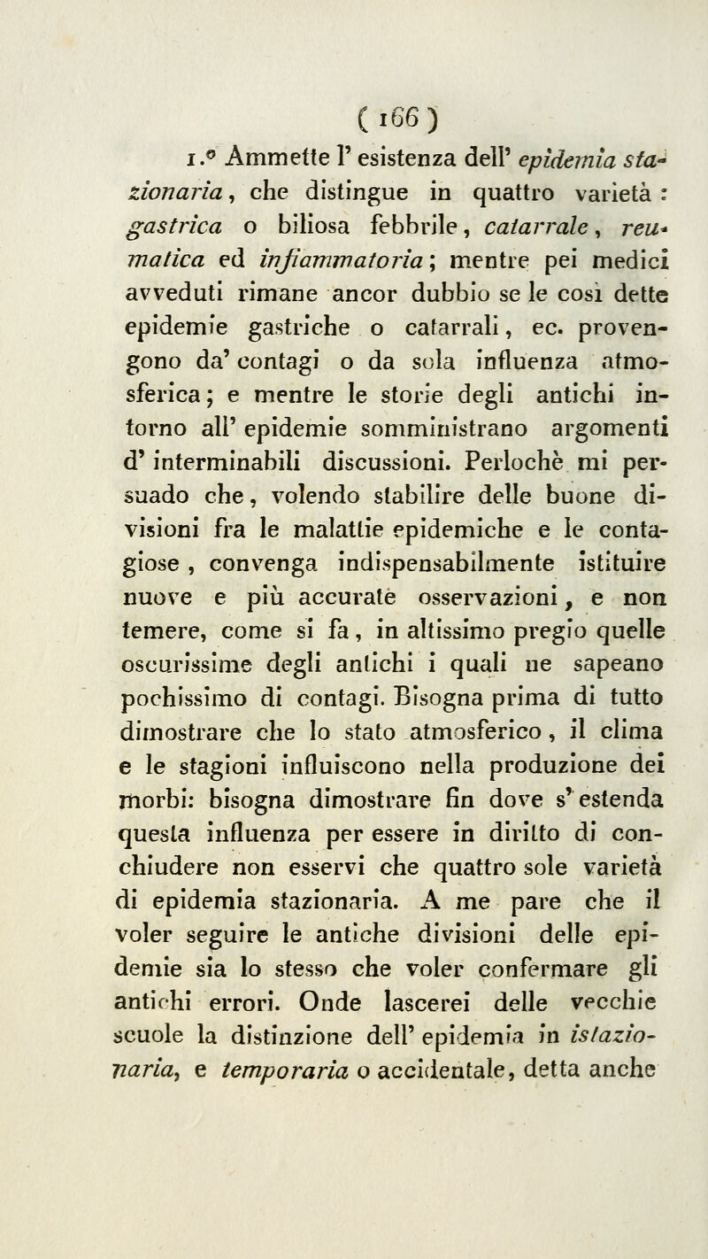 Ci66) i.^ Ammette 1' esistenza dell' epidemia sta zionaria, che distingue in quattro varietà : gastrica o biliosa febbrile, catarrale, reu* matìca ed irìjìamwatorìa ; m.entre pei medici avveduti rimane ancor dubbio se le cosi dette epidemie gastriche o catarrali, ec. proven- gono da' contagi o da sola influenza atmo- sferica ; e mentre le storie degli antichi in- torno ali' epidemie somministrano argomenti d'interminabili discussioni. Perlochè mi per- suado che, volendo stabilire delle buone di- visioni fra le malattie epidemiche e le conta- giose , convenga indispensabilmente istituire nuove e più accurate osservazioni, e non temere, come si fa, in altissimo pregio quelle oscurissime degli antichi i quali ne sapeano pochissimo di contagi. Bisogna prima di tutto dimostrare che lo stato atmosferico, il clima e le stagioni influiscono nella produzione dei morbi: bisogna dimostrare fin dove s'estenda questa influenza per essere in diritto di con- chiudere non esservi che quattro sole varietà di epidemia stazionaria. A me pare che il voler seguire le antiche divisioni delle epi- demie sia Io stesso che voler confermare gli antichi errori. Onde lascerei delle vecchie scuole la distinzione dell' epidemia '^n islazio- narla, e temporaria o accidentale, detta anche