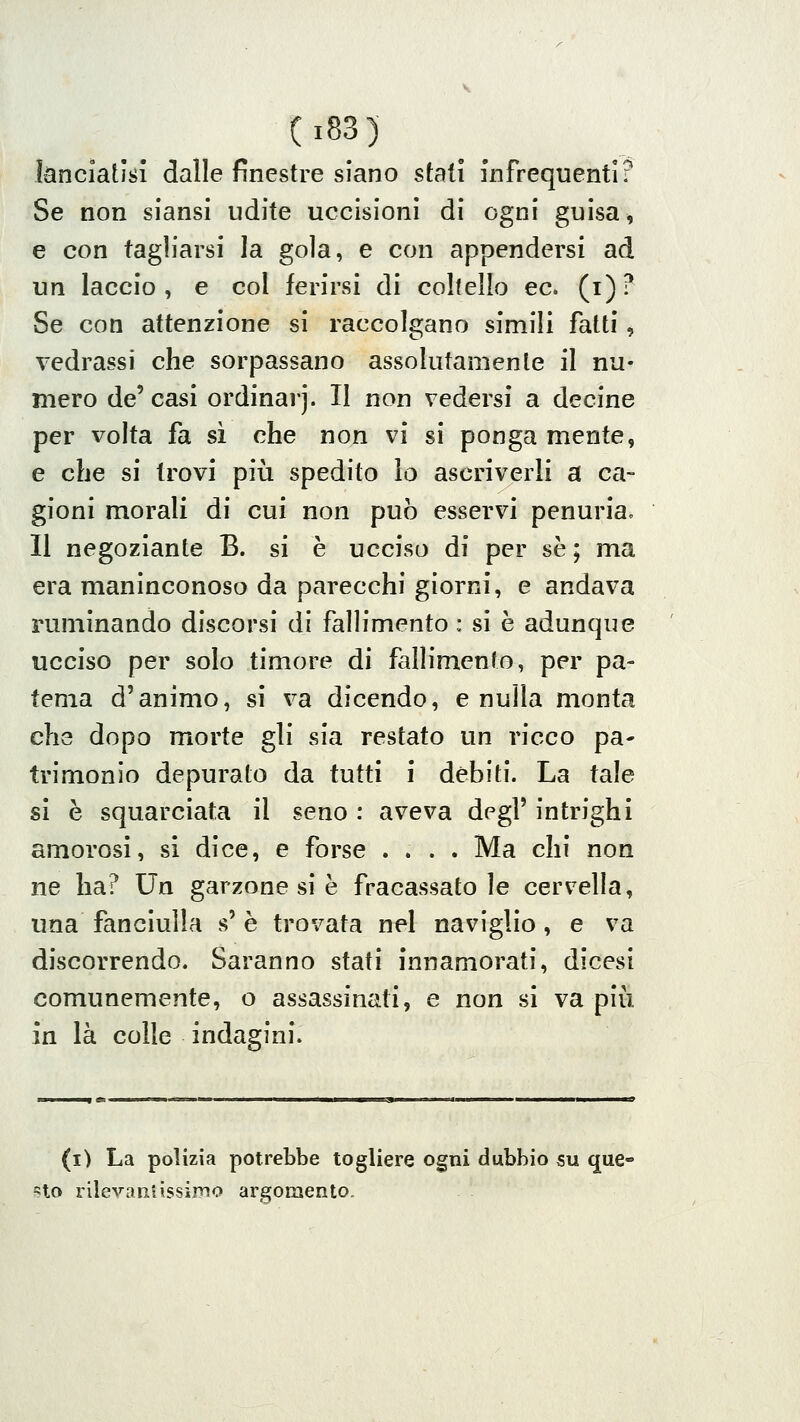 lanciatici dalle finestre siano stali infrequenti? Se non siansi udite uccisioni di ogni guisa ^ e con tagliarsi la gola, e con appendersi ad un laccio, e col ferirsi di coltello ec. (i)? Se con attenzione si raccolgano simili fatti, vedrassi che sorpassano assolutamente il nu- mero de' casi ordinar]. Il non vedersi a decine per volta fa si che non vi si ponga mente, e che si trovi più spedito lo ascriverli a ca- gioni morali di cui non può esservi penuria^ Il negoziante B. si è ucciso di per se ; ma era maninconoso da parecchi giorni, e andava ruminando discorsi di falh'mento : si è adunque ucciso per solo timore di fallimento, per pa- tema d'animo, si va dicendo, e nuìla monta che dopo morte gli sia restato un ricco pa- trimonio depurato da tutti i debiti. La tale si è squarciata il seno : aveva degl' intrighi amorosi, si dice, e forse .... Ma chi non ne ha? Un garzone si è fracassatole cervella, una fanciulla s' è trovata nel naviglio, e va discorrendo. Saranno stati innamorati, dicesi comunemente, o assassinati, e non si va più in là colle indagini. (i) La polizia potrebbe togliere ogni dubbio su que- sto rilevantissimo argomento.