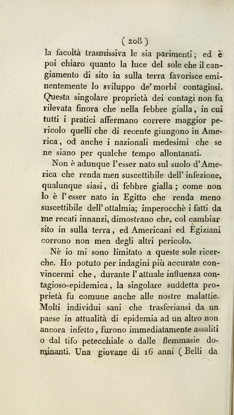 la facoltà trasmissiva le sfa parimenti; ed è poi chiaro quanto la luce del sole che il can- giamento di sito in sulla terra favorisce emi- nentemente lo sviluppo de'morbi contagiosi. Qtiesta singolare proprietà dei contagi non fu rilevata finora che nella febbre gialla, in cui tutti i pratici affermano correre maggior pe- ricolo quelli che di recente giungono in Ame- rica, od anche i nazionali medesimi che se ne siano per qualche tempo allontanati. Non h adunque l'esser nato sul suolo d'Ame- rica che renda men suscettibile dell' infezione, qualunque siasi, di febbre gialla ; come non lo è l'esser nato in Egitto che renda meno suscettibile dell' ottalmia; imperocché i fatti da me recati innanzi, dimostrano che, col cambiar sito in sulla terra, ed Americani ed Egiziani corrono non men degli altri pericolo. Né io mi sono limitato a queste sole ricer- che. Ho potuto per indagini più accurate con- vincermi che , durante l'attuale influenza con- tagioso-epidemica, la singolare suddetta pro- prietà fu comune anche alle nostre malattie. Molti individui sani che trasferiansi da un paese in attualità di epidemia ad un altro noa ancora infetto, furono immediatamente assaliti o dal tifo petecchiale o dalle flemmasie do- minanti. Una giovane di i6 anni (Belli da