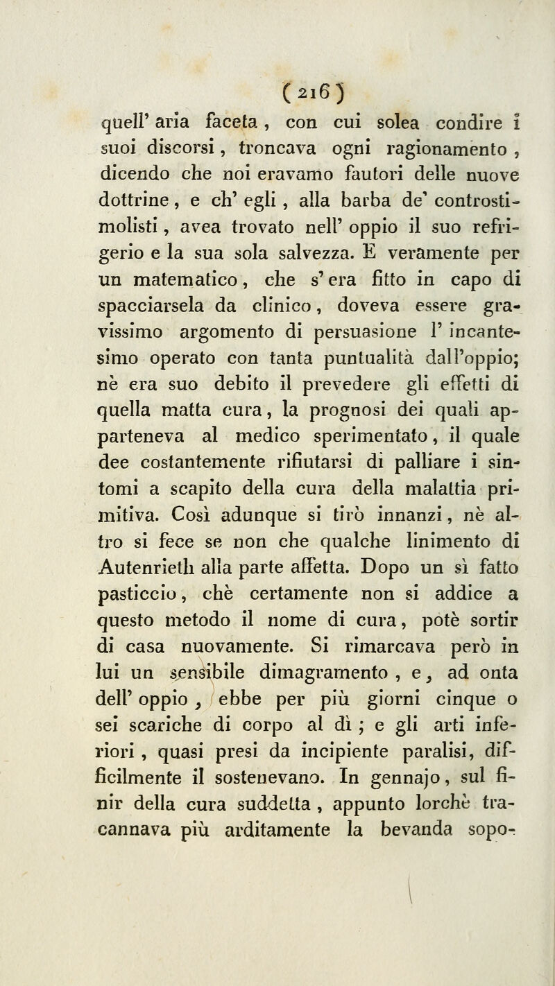 queir aria faceta, con cui solea condire i suoi discorsi, troncava ogni ragionamento , dicendo che noi eravamo fautori delle nuove dottrine, e eh' egli , alla barba de' controsti- molisti, avea trovato nell' oppio il suo refri- gerio e la sua sola salvezza. E veramente per un matematico, che s'era fitto in capo di spacciarsela da clinico, doveva essere gra- vissimo argomento di persuasione 1' incante- simo operato con tanta puntualità dall'oppio; ne era suo debito il prevedere gli effetti di quella matta cura, la prognosi dei quali ap- parteneva al medico sperimentato, il quale dee costantemente rifiutarsi di palliare i sin- tomi a scapito della cura della malattia pri- mitiva. Cosi adunque si tirò innanzi, ne al- tro si fece se non che qualche linimento di Autenrietli alla parte affetta. Dopo un sì fatto pasticcio, che certamente non si addice a questo metodo il nome di cura, potè sortir di casa nuovamente. Si rimarcava però in lui un s.ensibile dimagramento , e, ad onta dell' oppio y ebbe per più giorni cinque o sei scariche di corpo al dì ; e gli arti infe- riori , quasi presi da incipiente paralisi, dif- ficilmente il sostenevano. In gennajo, sul fi- nir della cura suddetta , appunto lorchc tra- cannava più arditamente la bevanda sopo-