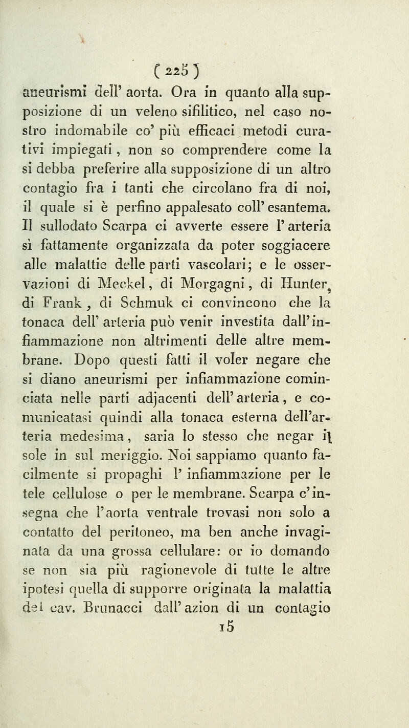 aneurismi dell' aorta. Ora in quanto alla sup- posizione di un veleno sifilitico, nel caso no- stro indomabile co'più efficaci metodi cura- tivi impiegati, non so comprendere come la si debba preferire alla supposizione di un altro contagio fra i tanti che circolano fra di noi, il quale si è perfino appalesato coli' esantema. Il sullodato Scarpa ci avverte essere l'arteria sì fattamente organizzata da poter soggiacere alle malattie delle parti vascolari; e le osser- vazioni di Meckel, di Morgagni, di Hunter^ di Frank , di Schmuk ci convincono che la tonaca delP arteria può venir investita dall'in- fiammazione non altrimenti delle altre mem- brane. Dopo questi fatti il voler negare che si diano aneurismi per infiammazione comin- ciata nelle parti adjacenti dell'arteria, e co- municatasi quindi alla tonaca esterna dell'ar^ teria medesima, saria lo stesso che negar il sole in sul meriggio. Noi sappiamo quanto fa- cilmente si propaghi P infiammazione per le tele cellulose o per le membrane. Scarpa c'in- segna che l'aorta ventrale trovasi non solo a contatto del peritoneo, ma ben anche invagi- nata da una grossa cellulare: or io domando se non sia più ragionevole di tutte le altre ipotesi quella di supporre originata la malattia dei cav, Brunacci dall'azion di un contagio i5