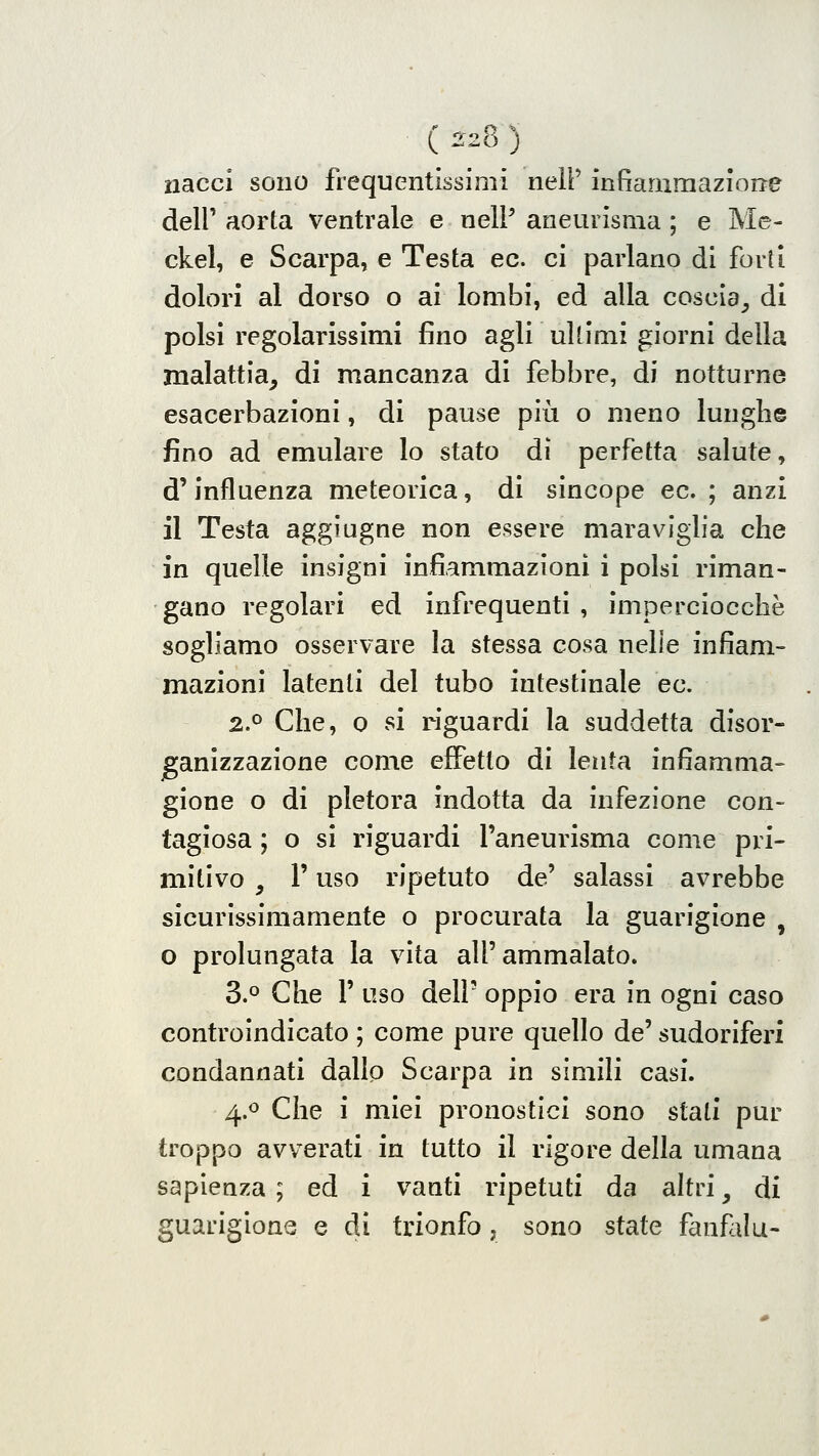 ( ^28 ) nacci sono frequentissimi nelP infiammaziorre deir aorta ventrale e nelP aneurisma ; e Me- ckel, e Scarpa, e Testa ec. ci parlano di forti dolori al dorso o ai lombi, ed alla coscia^ di polsi regolarissimi fino agli ultimi giorni della malattia^ di mancanza di febbre, di notturne esacerbazioni, di pause più o meno lunghe fino ad emulare lo stato dì perfetta salute, d'influenza meteorica, di sincope ec. ; anzi il Testa aggiugne non essere maraviglia che in quelle insigni infiammazioni i polsi riman- gano regolari ed infrequenti , imperciocché sogliamo osservare la stessa cosa nelle infiam- mazioni latenti del tubo intestinale ec. 2.0 Che, 0 si riguardi la suddetta disor- ganizzazione come effetto di lenta infiamma» gione o di pletora indotta da infezione con- tagiosa ; o si riguardi l'aneurisma come pri- mitivo , r uso ripetuto de' salassi avrebbe sicurissimamente o procurata la guarigione , o prolungata la vita all'ammalato. 3.0 Che r uso dell' oppio era in ogni caso controindicato ; come pure quello de' sudoriferi condannati dallo Scarpa in simili casi. 4.0 Che i miei pronostici sono stati pur troppo avverati in tutto il rigore della umana sapienza ; ed i vanti ripetuti da altri, di guarigione e di trionfo, sono state faufolu-