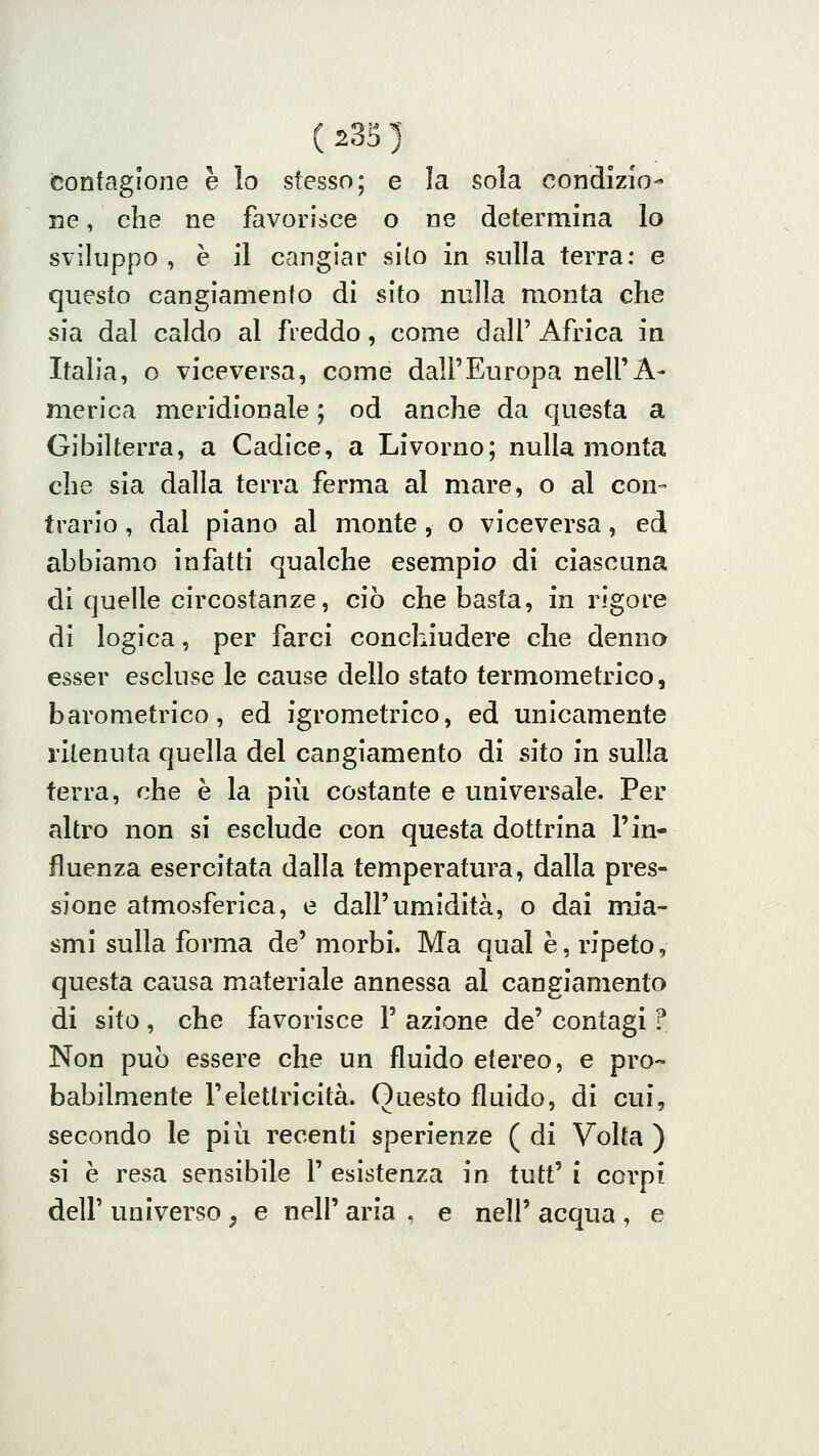 ( 23S ) contagione è lo stesso; e la sola condizio- ne , che ne favorisce o ne determina lo sviluppo , è il cangiar silo in sulla terra: e questo cangiamento di sito nulla monta die sia dal caldo al freddo, come dall' Africa in Italia, o viceversa, come dall'Europa nell'A- merica meridionale ; od anche da questa a Gibilterra, a Cadice, a Livorno; nulla monta che sia dalla terra ferma al mare, o al con- trario , dal piano al monte, o viceversa, ed abbiamo infatti qualche esempio di ciascuna di quelle circostanze, ciò che basta, in rigore di logica, per farci conchiudere che denno esser escluse le cause dello stato termometrico, barometrico, ed igrometrico, ed unicamente ritenuta quella del cangiamento di sito in sulla ferra, che è la più costante e universale. Per altro non si esclude con questa dottrina l'in- fluenza esercitata dalla temperatura, dalla pres- sione atmosferica, e dall'umidità, o dai mia- smi sulla forma de' morbi. Ma qual è, ripeto, questa causa materiale annessa al cangiamento di sito, che favorisce 1' azione de' contagi ? Non può essere che un fluido etereo, e pro- babilmente l'elettricità. Questo fluido, di cui, secondo le più recenti sperienze ( di Volta ) si è resa sensibile l' esistenza in tutt' i corpi dell' universo , e nell' aria , e neh' acqua , e