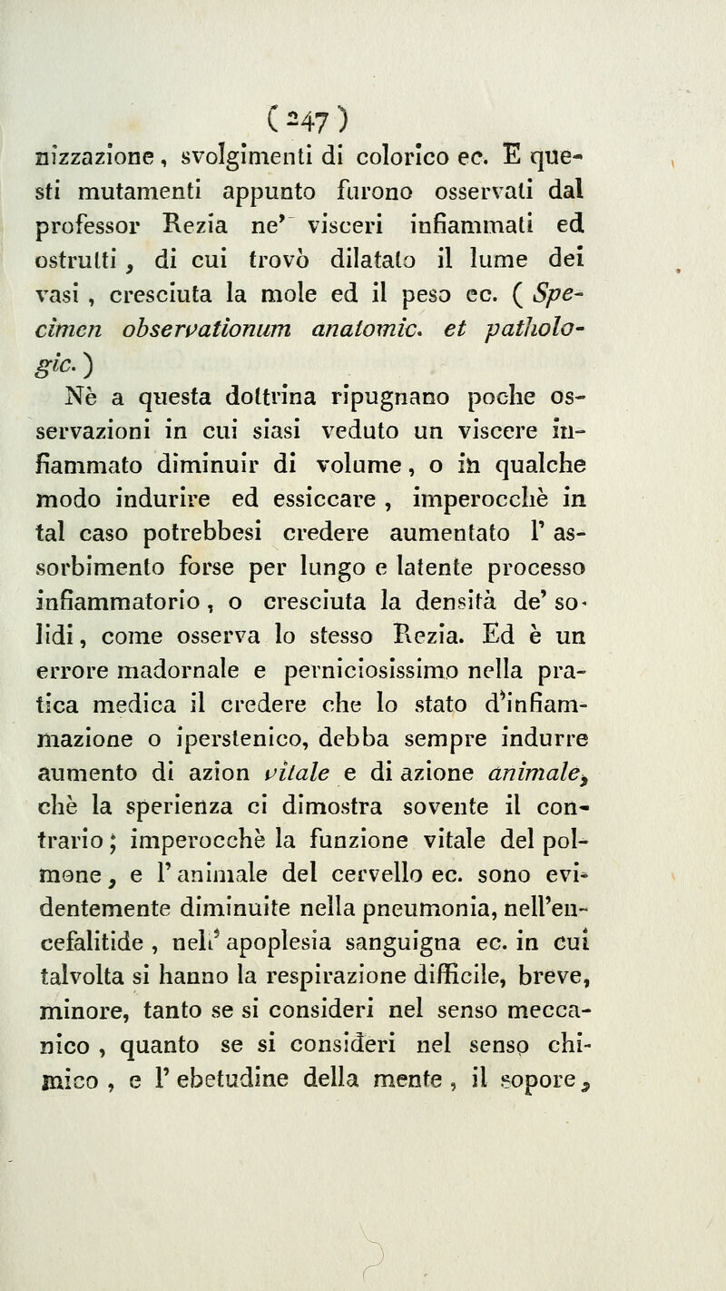 ( ^47 ) nizzazlone, svolgimenti di colorico ec. E que- sti mutamenti appunto farono osservali dal professor Rezia ne' visceri infiammati ed ostruiti , di cui trovò dilatato il lume dei vasi , cresciuta la mole ed il peso ec. ( Spe- cimen obsewatlonum anatomie* et patliolo Né a questa dottrina ripugnano poche os- servazioni in cui siasi veduto un viscere in- fiammato diminuir di volume, o iti qualche modo indurire ed essiccare , imperocché in tal caso potrebbesi credere aumentato V as- sorbimento forse per lungo e latente processo infiammatorio, o cresciuta la densità de'so- lidi, come osserva lo stesso Pvezìa. Ed è un errore madornale e perniciosissimo nella pra- tica medica il credere che lo stato dS'nfiam- mazione o iperstenico, debba sempre indurre aumento di azion aitale e di azione animale^ che la speriertza ci dimostra sovente il con- trario ; imperocché la funzione vitale del pol- mone , e r animale del cervello ec. sono evi* dentemente diminuite nella pneumonia, nell'eu- cefalitide , neh^ apoplesia sanguigna ec. in cui talvolta si hanno la respirazione difficile, breve, minore, tanto se si consideri nel senso mecca- nico , quanto se si consideri nel senso chi- mico , e r ebetudine della mente , il eopore ^