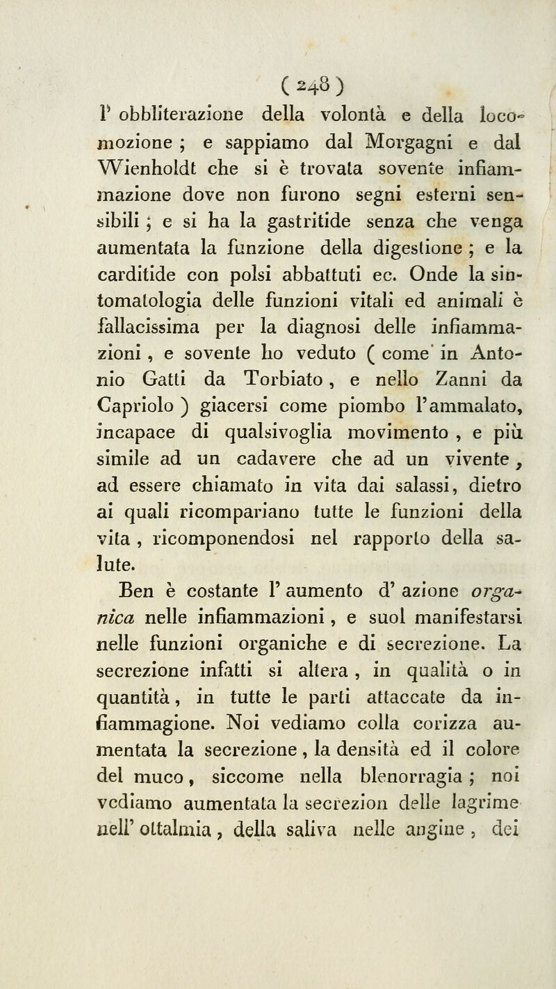 r obbliterazione della volontà e della loco- mozione ; e sappiamo dal Morgagni e dal Wienholdt che si è trovata sovente infiam- mazione dove non furono segni esterni sen- sibili ; e si ha la gastritide senza che venga aumentata la funzione della digestione ; e la carditide con polsi abbattuti ec. Onde la sin- tomatologia delle funzioni vitali ed animali è fallacissima per la diagnosi delle infiamma- zioni , e sovente ho veduto ( come' in Anto- nio Gatti da Torbiato, e nello Zanni da Capriolo ) giacersi come piombo l'ammalato, incapace di qualsivoglia movimento , e più simile ad un cadavere che ad un vivente, ad essere chiamato in vita dai salassi, dietro ai quali ricompariano tutte le funzioni della vita , ricomponendosi nel rapporto della sa- lute. Ben è costante 1' aumento d' azione orga-^ nica nelle infiammazioni, e suol manifestarsi nelle funzioni organiche e di secrezione. La secrezione infatti si altera , in qualità o in quantità, in tutte le parti attaccate da in- fiammagione. Noi vediamo colla corizza au- mentata la secrezione, la densità ed il colore del muco, siccome nella blenorragia ; noi vediamo aumentata la secrezion delle lagrime jieir oltalmia , della saliva nelle angine , dei