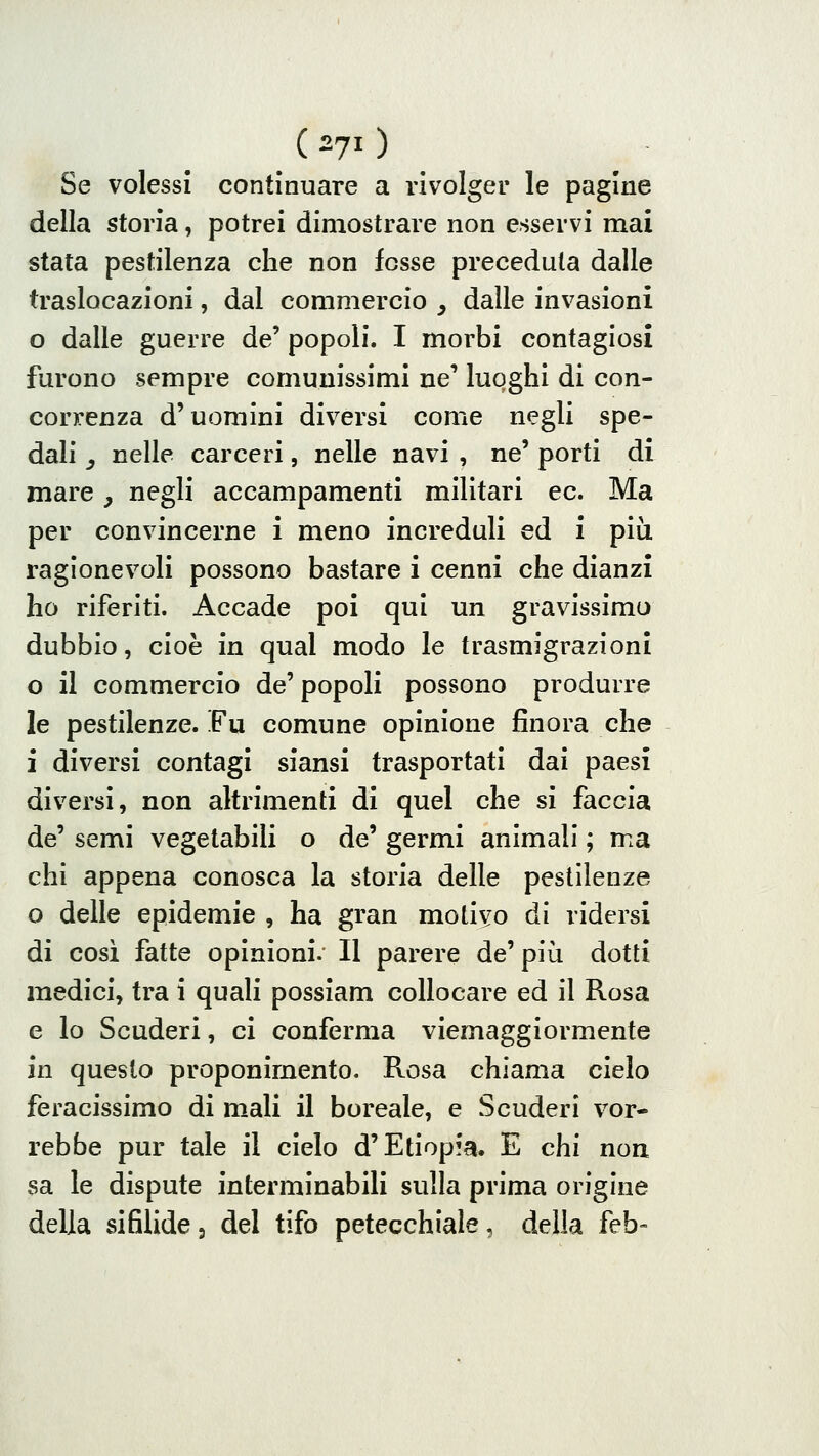 (270 Se volessi continuare a rivolger le pagine della storia, potrei dimostrare non esservi mai stata pestilenza che non fosse preceduta dalle traslocazioni, dal commercio , dalle invasioni o dalle guerre de' popoli. I morbi contagiosi furono sempre comunissimi ne' luoghi di con- correnza d'uomini diversi come negli spe- dali _, nelle carceri, nelle navi , ne' porti di mare ^ negli accampamenti militari ec. Ma per convincerne i meno increduli ed i più ragionevoli possono bastare i cenni che dianzi ho riferiti. Accade poi qui un gravissima dubbio, cioè in qual modo le trasmigrazioni o il commercio de' popoli possono produrre le pestilenze. Fu comune opinione finora che i diversi contagi siansi trasportati dai paesi diversi, non altrimenti di quel che si faccia de' semi vegetabili o de' germi animali ; ma chi appena conosca la storia delle pestilenze o delle epidemie , ha gran motivo di ridersi di cosi fatte opinioni. Il parere de'più dotti medici, tra i quali possìam collocare ed il Rosa e lo Scuderi, ci conferma viemaggiormente in questo proponimento. Rosa chiama cielo feracissimo di mali il boreale, e Scuderi vor- rebbe pur tale il cielo d'Etiopfa. E chi non sa le dispute interminabili sulla prima origine della sifilide, del tifo petecchiale, della feb-