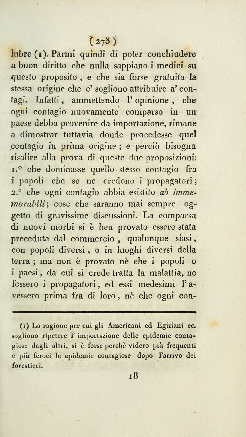 lubre (i). Parmì quindi di poter conc-liludere a buon diritto che nulla sappiano i medici su quésto proposito , e che sia forse gratuita la stessa origine che e' sogliono attribuire a' con- tagi. Infatti, ammettendo V opinione , che ogni contagio nuovamente comparso in un paese debba provenire da importazione, rimane a dimostrar tuttavia donde procedesse quel contagio in prima origine ; e perciò bisogna risalire alia prova di queste due proposizioni: i.^ che dominasse quello stesso contagio fra i popoli che se ne credono i propagatori; 2.^ che ogni contagio abbia esistito ab imme- morabili; cose che saranno mai sempre og- getto di gravissime discussioni. La comparsa di nuovi morbi si è ben provato essere stata preceduta dal commercio , qualunque siasi, con popoli diversi , o in luoghi diversi della terra ; ma non è provato ne che i popoli o i paesi, da cui si crede tratta la malattia, ne fossero i propagatori, ed essi medesimi l'a- vessero prima fra di loro, ne che ogni con- (i) La ragione per cui gli Americani ed Egiziani ec, sogliono ripetere V importazione delle epidemie conta- giose dagli altri, si è forse perchè videro più frequenti e più feroci le epidemie contagiose dopo l'arrivo dei forestieri. i8