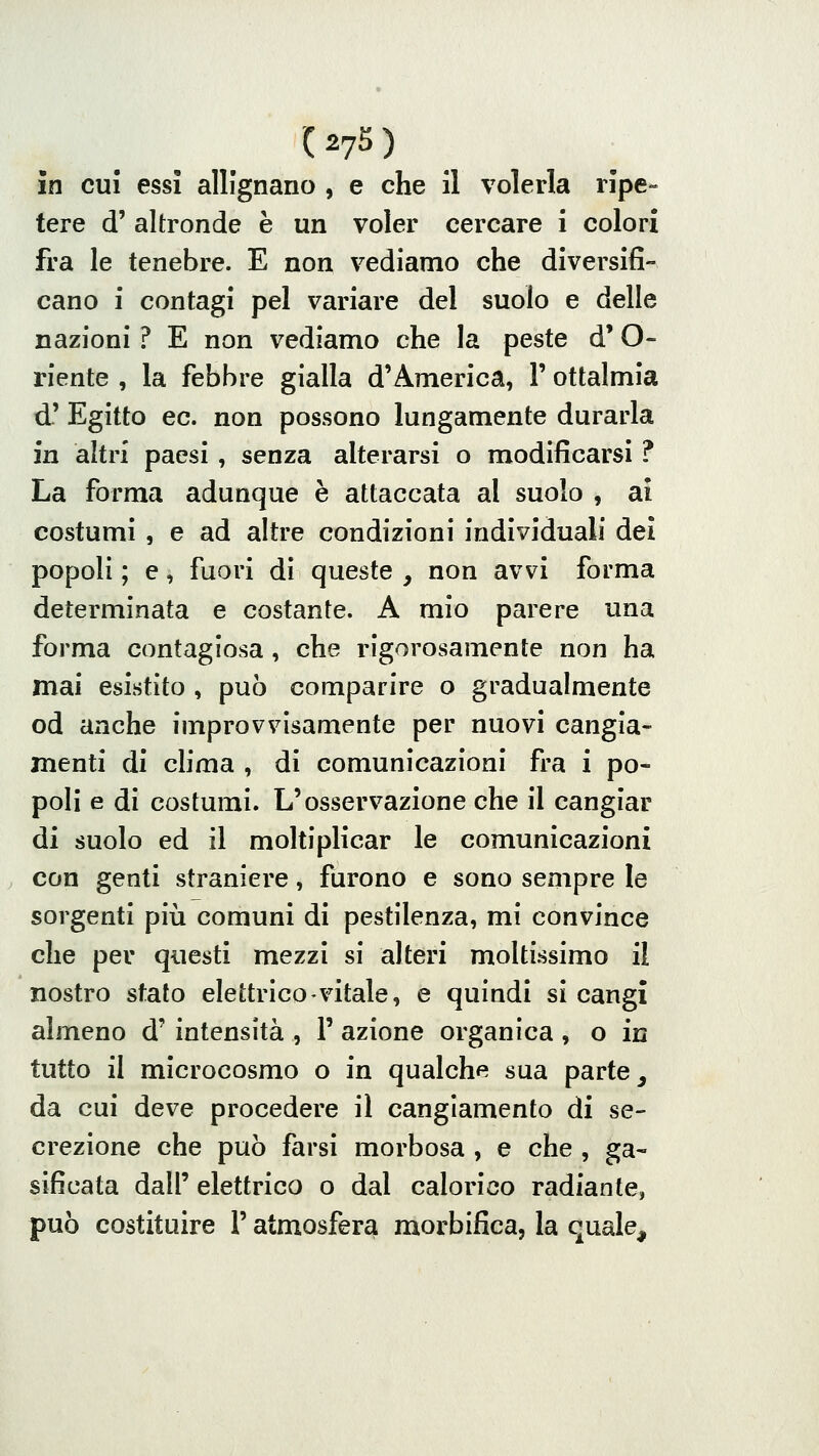 in CUI essi allignano , e che il volerla ripe- tere d' altronde è un voler cercare i colori fra le tenebre. E non vediamo che diversifi- cano i contagi pel variare del suolo e delle nazioni ? E non vediamo che la peste d'O- riente , la febbre gialla d'America, 1' ottalmìa d' Egitto ec. non possono lungamente durarla in altri paesi, senza alterarsi o modificarsi ? La forma adunque è attaccata al suolo , ai costumi , e ad altre condizioni individuali dei popoli ; e, fuori di queste , non avvi forma determinata e costante. A mio parere una forma contagiosa, che rigorosamente non ha mai esistito , può comparire o gradualmente od anche improvvisamente per nuovi cangia- menti di clima , di comunicazioni fra i po- poli e di costumi. L'osservazione che il cangiar di suolo ed il moltiplicar le comunicazioni con genti straniere, furono e sono sempre le sorgenti più comuni di pestilenza, mi convince che per questi mezzi si alteri moltissimo il nostro stato elettrico vitale, e quindi si cangi almeno d' intensità , 1' azione organica , o in tutto il microcosmo o in qualche sua parte _, da cui deve procedere il cangiamento di se- crezione che può farsi morbosa , e che , gas- sificata dall' elettrico o dal calorico radiante, può costituire l'atmosfera morbifica, la quale.