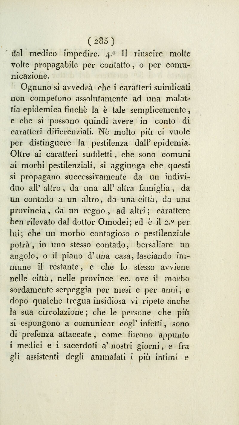 dal medico impedire. 4.0 II riuscire molte volte propagabile per contatto ^ o per comu- nicazione. Ognuno si avvedrà che i caratteri suindicati non competono assolutamente ad una malat- tia epidemica finché la è tale semplicemente, e che si possono quindi avere in conto di caratteri differenziali. Ne molto più ci vuole per distinguere la pestilenza dall' epidemia. Oltre ai caratteri suddetti, che sono comuni ai morbi pestilenziali, si aggiunga che questi si propagano successivamente da un indivi- duo all' altro , da una all' altra famiglia, da un contado a un altro, da una città, da una provincia, da un regno , ad altri ; carattere ben rilevato dal dottor Omodei; ed è il 2.» per lui; che un morbo contagio3o o pestilenziale potrà, in uno stesso contado, bersaliare mi angolo, o il piano d'una casa, lasciando im- mune il restante, e che lo stesso avviene nelle città, nelle province ec. ove il morbo sordamente serpeggia per mesi e per anni, e dopo qualche tregua insidiosa vi ripete anche la sua circolazione ; che le persone che più si espongono a comunicar cogl' infetti, sono di prefenza attaccate, come furono appunto i medici e i sacerdoti a' nostri giorni, e fra gli assistenti degli ammalati i più intimi e