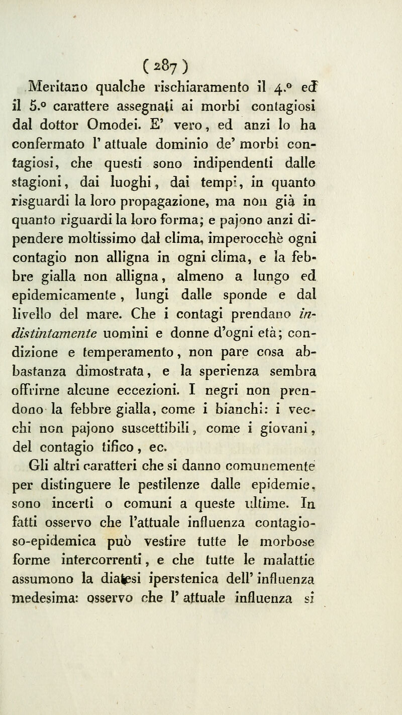 Mentano qualche rischiaramento il 4.0 ed il 5.° carattere assegnati ai morbi contagiosi dal dottor Omodei. E' vero, ed anzi lo ha confermato 1' attuale dominio de' morbi con- tagiosi, che questi sono indipendenti dalle stagioni, dai luoghi, dai tempi, in quanto risguardi la loro pi^opagazione, ma non già in quanto riguardi la loro forma; e pajono anzi di- pendere moltissimo dal clima, imperocché ogni contagio non alligna in ogni chma, e la feb- bre gialla non alligna, almeno a lungo ed epidemicamente, lungi dalle sponde e dal livello del mare. Che i contagi prendano in- distintamente uomini e donne d'ogni età; con- dizione e temperamento, non pare cosa ab- bastanza dimostrata, e la sperienza sembra offrirne alcune eccezioni. I negri non pren- dono la febbre gialla, come i bianchi: i vec- chi non pajono suscettibili, come i giovani, del contagio tifico, ec. Gli altri caratteri che si danno comunemente per distinguere le pestilenze dalle epidemie, sono incerti o comuni a queste ultime. In fatti osservo che l'attuale influenza contagio- so-epidemica può vestire tutte le morbose forme intercorrenti, e che tutte le malattie assumono la diatpsi iperstenica dell' influenza Tnedesima: osservo che 1' attuale influenza si