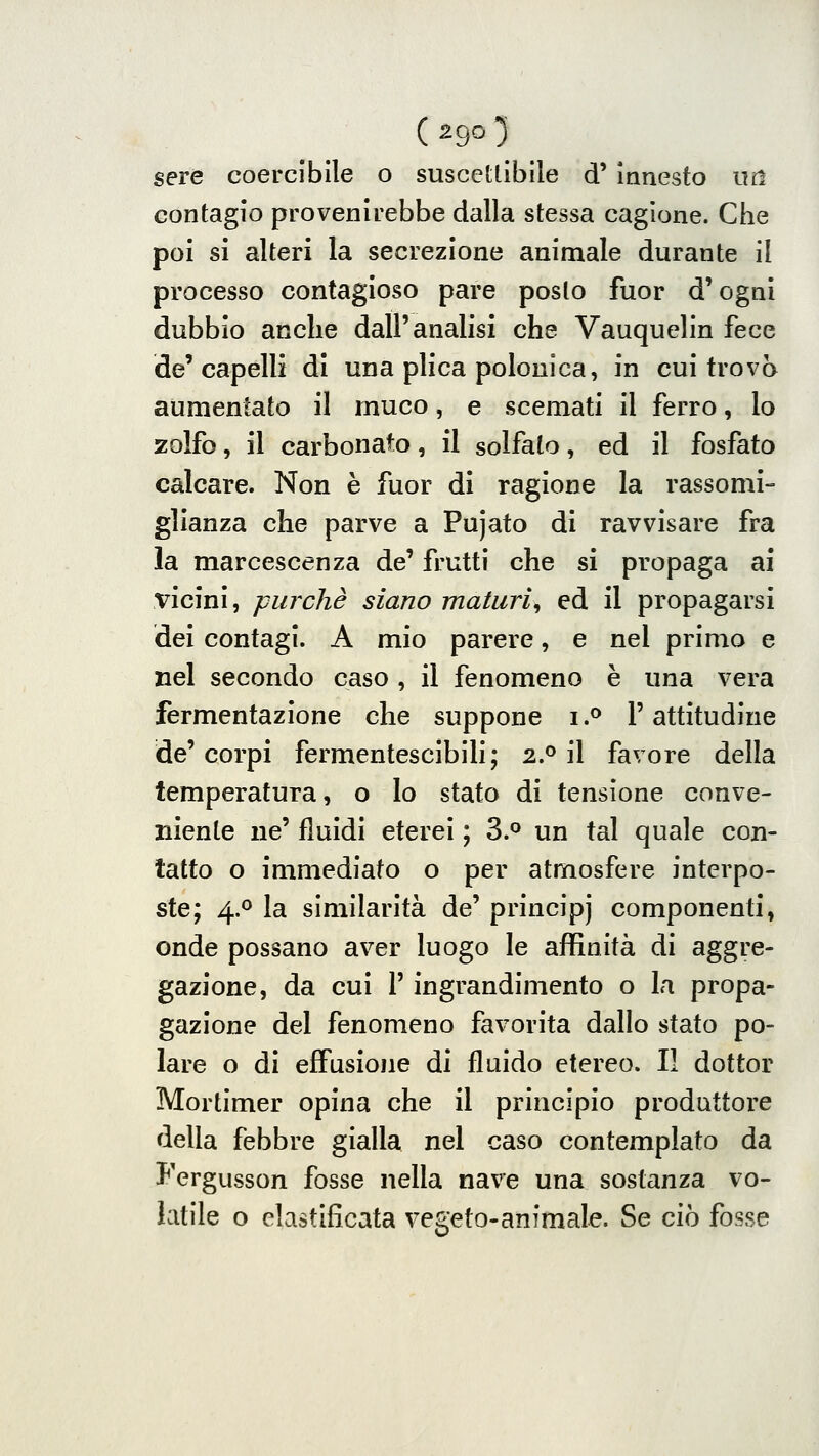 contagio provenirebbe dalla stessa cagione. Che poi si alteri la secrezione animale durante il processo contagioso pare posto fuor d'ogni dubbio anche dall'analisi che Vauquelin fece de'capelli di una plica polonica, in cui trova aumentato il muco, e scemati il ferro, lo zolfo, il carbonato, il solfato, ed il fosfato calcare. Non è fuor di ragione la rassomi- glianza che parve a Pujato di ravvisare fra la marcescenza de' frutti che si propaga ai vicini, purché siano maturi^ ed il propagarsi dei contagi. A mio parere, e nel primo e nel secondo caso , il fenomeno è una vera fermentazione che suppone i .^ V attitudine de' corpi fermentescibili; 2P il favore della temperatura, o Io stato di tensione conve- niente ne' fluidi eterei ; 3.° un tal quale con- tatto o immediato o per atmosfere interpo- ste; 4.0 la similarità de' principi componenti, onde possano aver luogo le affinità di aggre- gazione, da cui r ingrandimento o la propa- gazione del fenomeno favorita dallo stato po- lare o di effusione di fluido etereo. Il dottor Mortimer opina che il principio produttore della febbre gialla nel caso contemplato da Fergusson fosse nella nave una sostanza vo- latile o clastiflcata vegeto-animale. Se ciò fosse