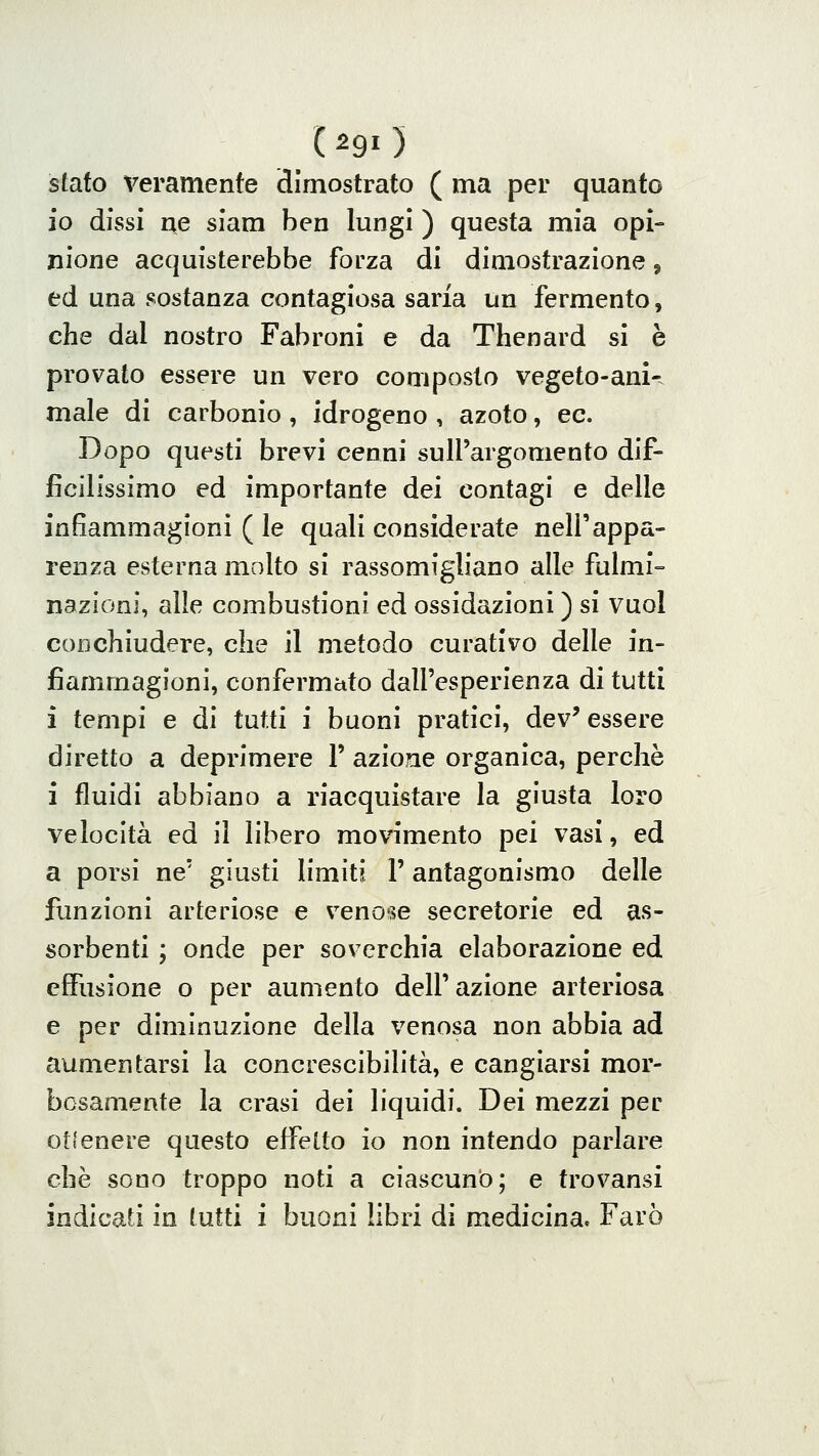 (^90 stato Veramente dimostrato ( ma per quanto io dissi ne siam ben lungi ) questa mia opi- nione acquisterebbe forza di dimostrazione, ed una sostanza contagiosa saria un fermento, che dal nostro Fabroni e da Thenard si è provato essere un vero composto vegeto-ani-. male di carbonio, idrogeno , azoto, ec. Dopo questi brevi cenni sull'argomento dif- ficilissimo ed importante dei contagi e delle infiammagioni ( le quali considerate nell'appa- renza esterna molto si rassomigliano alle fulmi- nazioni, alle combustioni ed ossidazioni ) si vuol coDchiudere, che il metodo curativo delle in- fiammagioni, confermato dall'esperienza di tutti i tempi e di tutti i buoni pratici, dev' essere diretto a deprimere l' azione organica, perchè i fluidi abbiano a riacquistare la giusta loro velocità ed il libero movimento pei vasi, ed a porsi ne' giusti limiti l'antagonismo delle funzioni arteriose e v^enose secretorie ed as- sorbenti ; onde per soverchia elaborazione ed effusione o per aumento dell' azione arteriosa e per diminuzione della venosa non abbia ad aumentarsi la concrescibilità, e cangiarsi mor- bosamente la crasi dei liquidi. Dei mezzi per ot(enere questo effetto io non intendo parlare che sono troppo noti a ciascuno; e trovansi