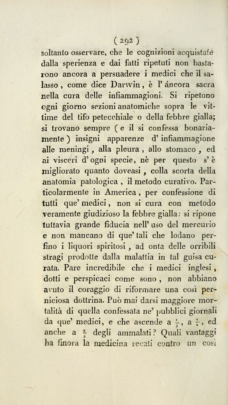 (2923 soltanto osservare, che le cognizioni acquistale dalla sperienza e dai fatti ripetuti non basta- rono ancora a persuadere i medici che il sa- lasso , come dice Darwin, è 1' àncora sacra nella cura delle infiammagioni. Si ripetono ogni giorno sezioni anatomiche sopra le vit- time del tifo petecchiale o della febbre gialla; si trovano sempre ( e il si confessa bonaria- mente ) insigni apparenze d' infiammagione alle meningi, alla pleura , allo stomaco , ed ai visceri d'ogni specie, ne per questo s'è migliorato quanto doveasi, colla scorta della anatomia patologica , il metodo curativo. Par- ticolarmente in America , per confessione di tutti que' medici, non si cura con metodo veramente giudizioso la febbre gialla: si ripone tuttavia grande fiducia nell' uso del mercurio e non mancano di que' tali che lodano per- fino 1 liquori spiritosi , ad onta delle orribili stragi prodotte dalla malattia in tal guisa cu- rata. Pare incredibile che i medici inglesi , dotti e perspicaci come sono , non abbiano avuto il coraggio di riformare una cosi per- niciosa dottrina. Può mai darsi maggiore mor- talità di quella confessata ne' pubblici giornali da que' medici, e che ascende a ^, a 7, ed anche a ^ degli ammalati? Quali vantaggi ha finora la medicina recati contro un cot;i